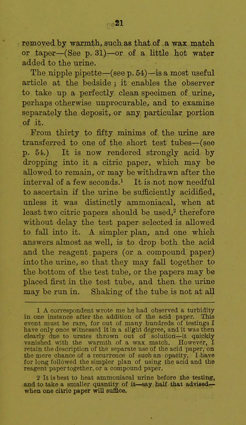 removed by warmth, such as that of a wax match or taper—(See p. 31)—or of a little hot water added to the urine. The nipple pipette—(see p. 54)—is a most useful article at the bedside ; it enables the observer to take up a perfectly clean specimen of urine, perhaps otherwise unprocurable, and to examine separately the deposit, or any particular portion of it. From thirty to fifty minims of the urine are transferred to one of the short test tubes—(see p. 54.) It is now rendered strongly acid by dropping into it a citric paper, which may be allowed to remain, or may be withdrawn after the interval of a few seconds.1 It is not now needful to ascertain if the urine be sufficiently acidified, unless it was distinctly ammoniacal, when at least two citric papers should be used,2 therefore without delay the test paper selected is allowed to fall into it. A simpler plan, and one which answers almost as well, is to drop both the acid and the reagent papers (or a compound paper) into the urine, so that they may fall together to the bottom of the test tube, or the papers may be placed first in the test tube, and then the urine may be run in. Shaking of the tube is not at all 1 A correspondent wrote me he had observed a turbidity in one instance after the addition of the acid paper. This event must be rare, for out of many hundreds of testings I have only once witnessed it in a slight degree, and it was then clearly due to urates thrown out of solution—it quickly vanished with the warmth of a wax match. However, I retain the description of the separate use of the acid paper, on the mere chance of a recurrence of such an opacity. I have for long followed the simpler plan of using the acid and the reagent paper together, or a compound paper. 2 It is best to heat ammoniacal urine before the testing, and to take a smaller quantity of it—say half that advised— when one citric paper will suffice.