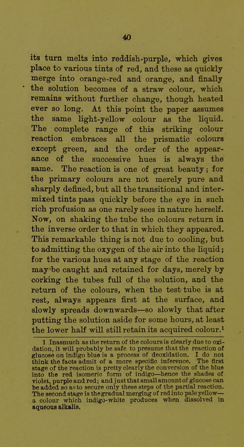 its turn melts into reddish-purple, which gives place to various tints of red, and these as quickly merge into orange-red and orange, and finally the solution becomes of a straw colour, which remains without further change, though heated ever so long. At this point the paper assumes the same light-yellow colour as the liquid. The complete range of this striking colour reaction embraces all the prismatic colours except green, and the order of the appear- ance of the successive hues is always the same. The reaction is one of great beauty; for the primary colours are not merely pure and sharply defined, but all the transitional and inter- mixed tints pass quickly before the eye in such rich profusion as one rarely sees in nature herself. Now, on shaking the tube the colours return in the inverse order to that in which they appeared. This remarkable thing is not due to cooling, but to admitting the oxygen of the air into the liquid; for the various hues at any stage of the reaction may be caught and retained for days, merely by corking the tubes full of the solution, and the return of the colours, when the test tube is at rest, always appears first at the surface, and slowly spreads downwards—so slowly that after putting the solution aside for some hours, at least the lower half will still retain its acquired colour.1 1 Inasmuch as the return of the colours is clearly due to oxi- dation, it will probably be safe to presume that the reaction of glucose on indigo blue is a process of deoridation. I do not think the facts admit of a more specific inference. The first stage of the reaction is pretty clearly the conversion of the blue into the red isomeric form of indigo—hence the shades of violet, purple and red; and just that small amount of glucose can be added so as to secure only these steps of the partial reaction. The second stage is the gradual merging of red into pale yellow— a colour which indigo-white produces when dissolved in aqueous alkalis.