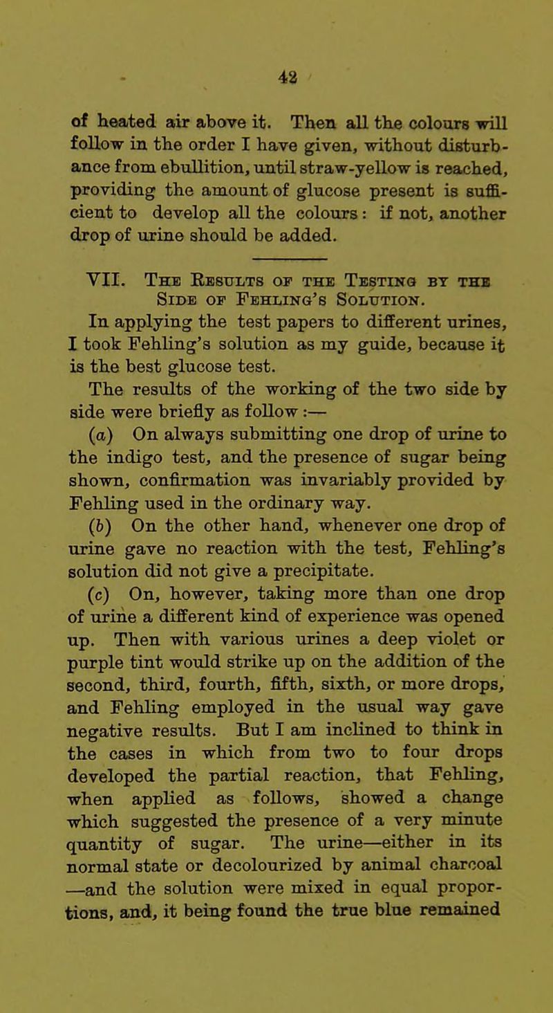 of heated air above it. Then all the colours will follow in the order I have given, without disturb- ance from ebullition, until straw-yellow is reached, providing the amount of glucose present is suffi- cient to develop all the colours : if not, another drop of urine should be added. VII. The Results of the Testing by the Side op Fehling's Solution. In applying the test papers to different urines, I took Fehling's solution as my guide, because it is the best glucose test. The results of the working of the two side by side were briefly as follow :— (a) On always submitting one drop of urine to the indigo test, and the presence of sugar being shown, confirmation was invariably provided by Fehling used in the ordinary way. (6) On the other hand, whenever one drop of urine gave no reaction with the test, Fehling's solution did not give a precipitate. (c) On, however, taking more than one drop of urine a different kind of experience was opened up. Then with various urines a deep violet or purple tint would strike up on the addition of the second, third, fourth, fifth, sixth, or more drops, and Fehling employed in the usual way gave negative results. But I am inclined to think in the cases in which from two to four drops developed the partial reaction, that Fehling, when applied as follows, showed a change which suggested the presence of a very minute quantity of sugar. The urine—either in its normal state or decolourized by animal charcoal —and the solution were mixed in equal propor- tions, and, it being found the true blue remained