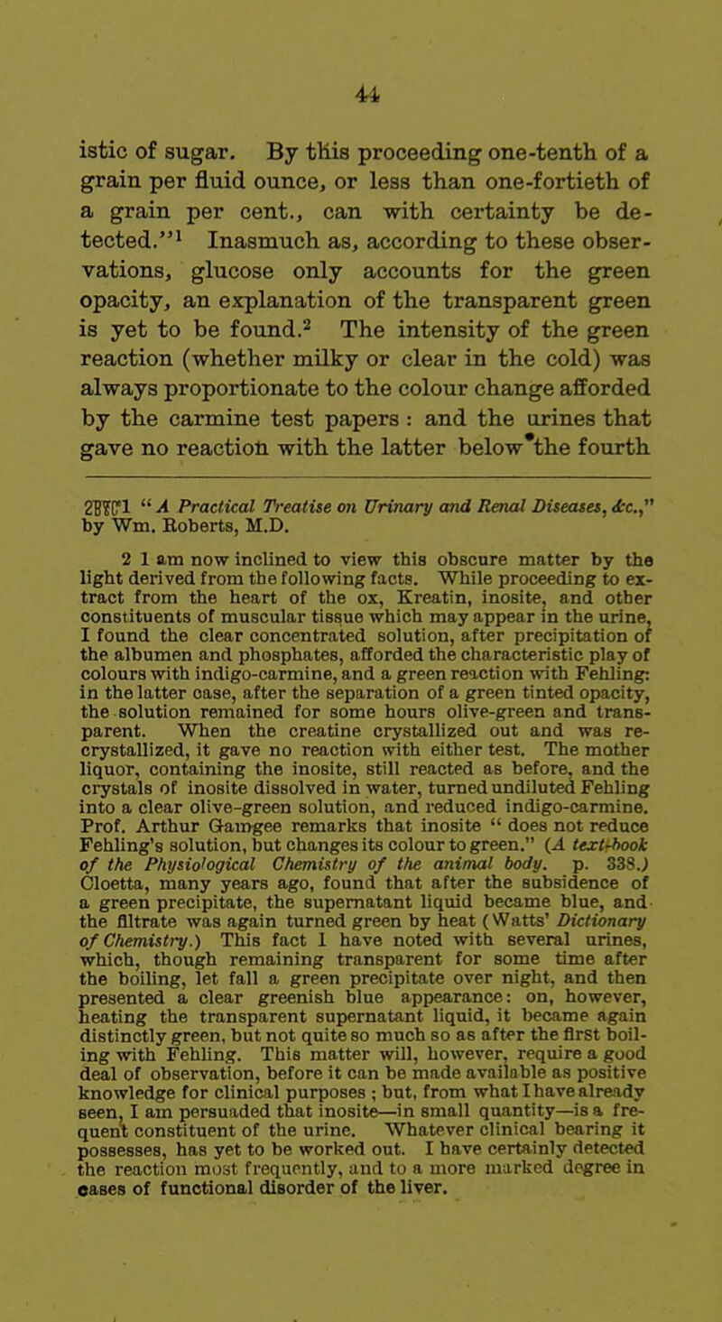 4i istic of sugar. By this proceeding one-tenth of a grain per fluid ounce, or less than one-fortieth of a grain per cent., can with certainty be de- tected.1 Inasmuch as, according to these obser- vations, glucose only accounts for the green opacity, an explanation of the transparent green is yet to be found.2 The intensity of the green reaction (whether milky or clear in the cold) was always proportionate to the colour change afforded by the carmine test papers : and the urines that gave no reaction with the latter below the fourth 2WP1  A Practical Treatise on Urinary and Renal Diseases, <£c, by Wm. Boberts, M.D. 2 1 am now inclined to view this obscure matter by the light derived from the following facts. While proceeding to ex- tract from the heart of the ox, Kreatin, inosite, and other constituents of muscular tissue which may appear in the urine, I found the clear concentrated solution, after precipitation of the albumen and phosphates, afforded the characteristic play of colours with indigo-carmine, and a green reaction with Fehling: in the latter oase, after the separation of a green tinted opacity, the solution remained for some hours olive-green and trans- parent. When the creatine crystallized out and was re- crystallized, it gave no reaction with either test. The mother liquor, containing the inosite, still reacted as before, and the crystals of inosite dissolved in water, turned undiluted Fehling into a clear olive-green solution, and reduced indigo-carmine. Prof. Arthur Gamgee remarks that inosite  does not reduce Fehling's solution, but changes its colour to green. (.A text-book of the Physiological Chemistry of the animal body. p. 338J Cloetta, many years ago, found that after the subsidence of a green precipitate, the supernatant liquid became blue, and the filtrate was again turned green by heat (Watts' Dictionary of Chemistry.) This fact 1 have noted with several urines, which, though remaining transparent for some time after the boiling, let fall a green precipitate over night, and then presented a clear greenish blue appearance: on, however, heating the transparent supernatant liquid, it became again distinctly green, but not quite so much so as after the first boil- ing with Fehling. This matter will, however, require a good deal of observation, before it can be made available as positive knowledge for clinical purposes ; but, from what I have already seen, I am persuaded that inosite—in small quantity—is a fre- quent constituent of the urine. Whatever clinical bearing it possesses, has yet to be worked out. I have certainly detected the reaction most frequently, and to a more marked degree in eases of functional disorder of the liver.