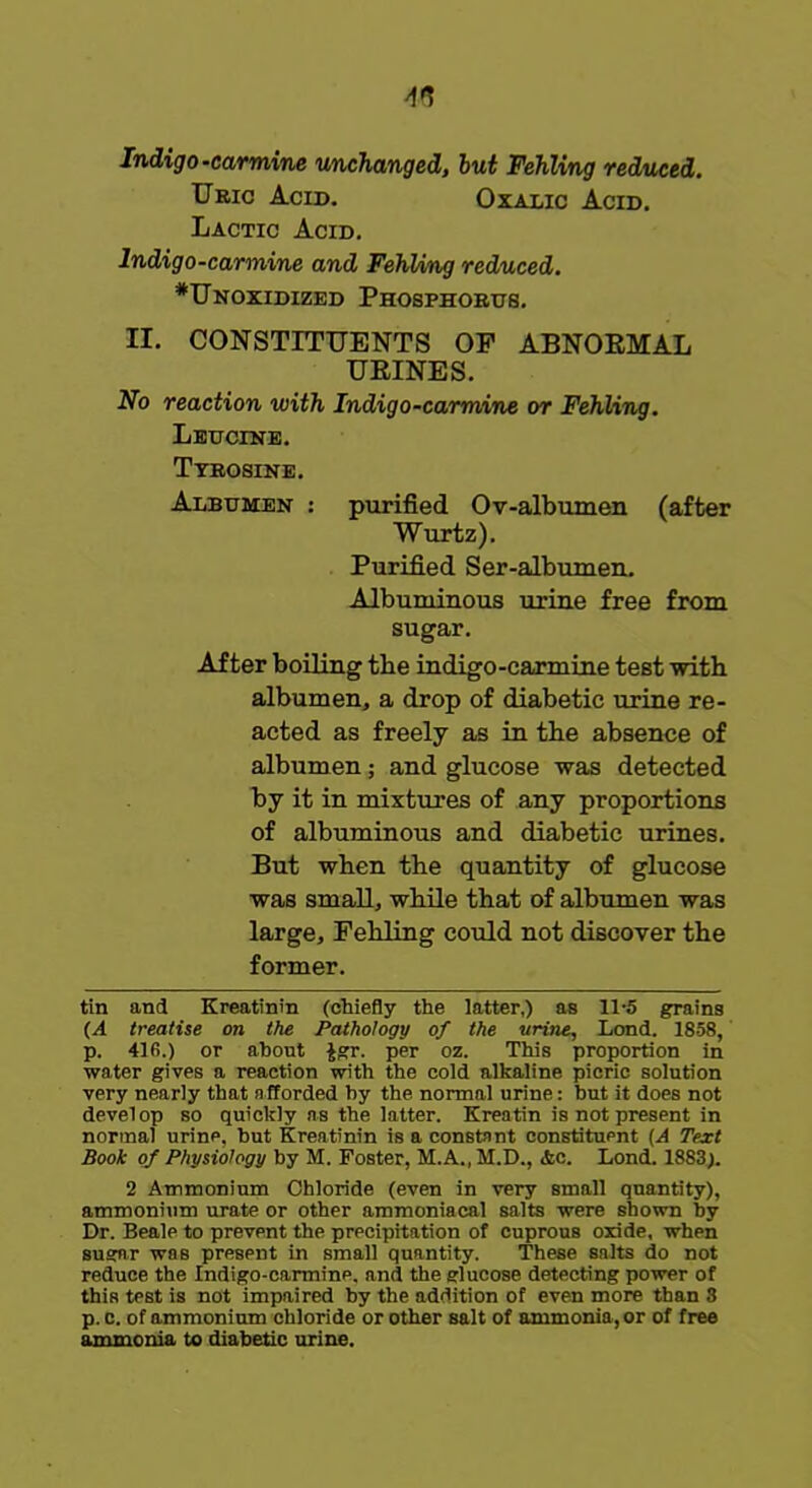 Indigo-carmine unchanged, but Fehling reduced. Uric Acid. Oxalic Acid. Lactic Acid. Indigo-carmine and FehVmg reduced. *Unoxidized Phosphorus. II. CONSTITUENTS OF ABNORMAL URINES. No reaction with Indigo-carmine or Fehling. Leucine. Tyrosine. Albumen : purified Ov-albumen (after Wurtz). Purified Ser-albumen. Albuminous urine free from sugar. After boiling tbe indigo-carmine test with albumen, a drop of diabetic urine re- acted as freely as in tbe absence of albumen; and glucose was detected by it in mixtures of any proportions of albuminous and diabetic urines. But wben the quantity of glucose was small, while that of albumen was large, Fehling could not discover the former. tin and Kreatinin (chiefly the latter,) as 11-5 grains (A treatise on the Pathology of the urine, Lond. 1858, p. 416.) or about $gr. per oz. This proportion in water gives a reaction with the cold alkaline picric solution very nearly that afforded by the normal urine: but it does not develop so quickly as the latter. Kreatin is not present in normal urine, but Kreatinin is a constant constituent (A Text Book of Physiology by M. Foster, M.A., M.D., .fee. Lond. 1883). 2 Ammonium Chloride (even in very small quantity), ammonium urate or other ammoniacal salts were shown by Dr. Beale to prevent the precipitation of cuprous oxide, when sugar was present in small quantity. These salts do not reduce the Indigo-carmine, and the glucose detecting power of this test is not impaired by the addition of even more than 3 p. c. of ammonium chloride or other salt of ammonia, or of free ammonia to diabetic urine.