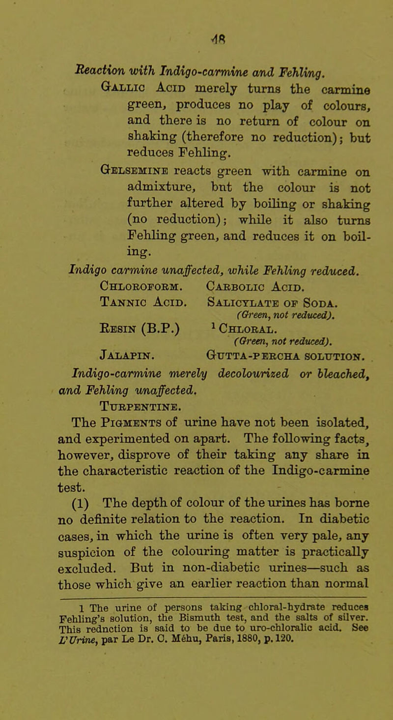 Reaction with Indigo-carmine and Fehlvng. Gallic Acid merely turns the carmine green, produces no play of colours, and there is no return of colour on shaking (therefore no reduction); but reduces Fehling. Gelsemine reacts green with carmine on admixture, bnt the colour is not further altered by boiling or shaking (no reduction); while it also turns Fehling green, and reduces it on boil- ing. Indigo carmine unaffected, while Fehling reduced. Chloroform. Carbolic Acid. Tannic Acid. Salicylate of Soda. (Green, not reduced). Eesin (B.P.) 1 Chloral. (Green, not reduced). Jalapin. Gutta-percha solution. Indigo-carmine merely decolourized or bleached, and Fehling unaffected. Turpentine. The Pigments of urine have not been isolated, and experimented on apart. The following facts, however, disprove of their taking any share in the characteristic reaction of the Indigo-carmine test. (1) The depth of colour of the urines has borne no definite relation to the reaction. In diabetic cases, in which the urine is often very pale, any suspicion of the colouring matter is practically excluded. But in non-diabetic urines—such as those which give an earlier reaction than normal 1 The urine of persons taking chloral-hydrate reduces Fehling's solution, the Bismuth test, and the salts of silver. ThiB rednction is said to be due to uro-chloralic acid. See L'Urine, par Le Dr. 0. Mehu, Paris, 1880, p. 120.