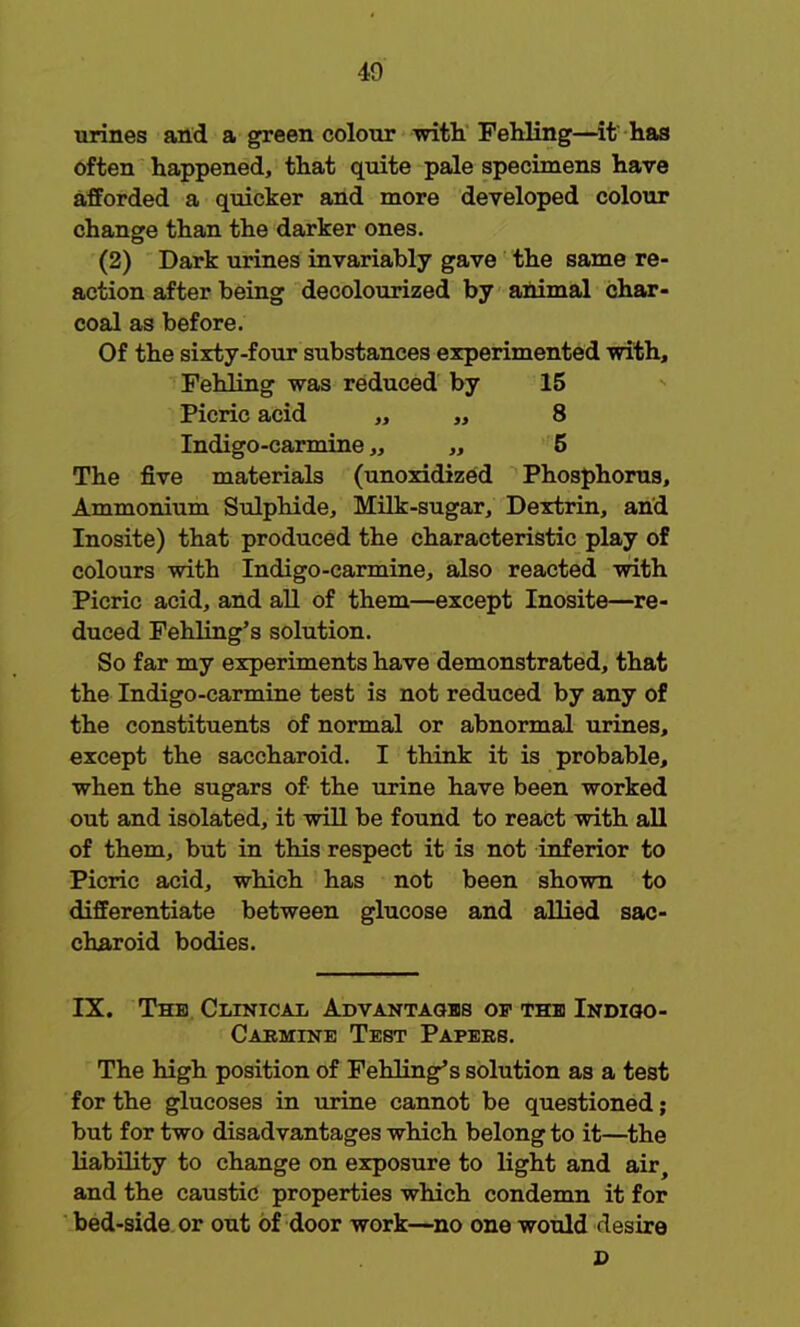 urines and a green colour with Fehling—it has often happened, that quite pale specimens have afforded a quicker and more developed colour change than the darker ones. (2) Dark urines invariably gave the same re- action after being decolourized by animal char- coal as before. Of the sixty-four substances experimented with, Fehling was reduced by 15 Picric acid „ „ 8 Indigo-carmine „ „ 5 The five materials (unoxidized Phosphorus, Ammonium Sulphide, Milk-sugar, Dextrin, and Inosite) that produced the characteristic play of colours with Indigo-carmine, also reacted with Picric acid, and all of them—except Inosite—re- duced Fehling's solution. So far my experiments have demonstrated, that the Indigo-carmine test is not reduced by any of the constituents of normal or abnormal urines, except the saccharoid. I think it is probable, when the sugars of the urine have been worked out and isolated, it will be found to react with all of them, but in this respect it is not inferior to Picric acid, which has not been shown to differentiate between glucose and allied sac- charoid bodies. IX. The Clinical Advantages of the Indigo- Carmine Test Papers. The high position of Fehling's solution as a test for the glucoses in urine cannot be questioned; but for two disadvantages which belong to it—the liability to change on exposure to light and air, and the caustic properties which condemn it for bed-side or out of door work—no one would desire 2>