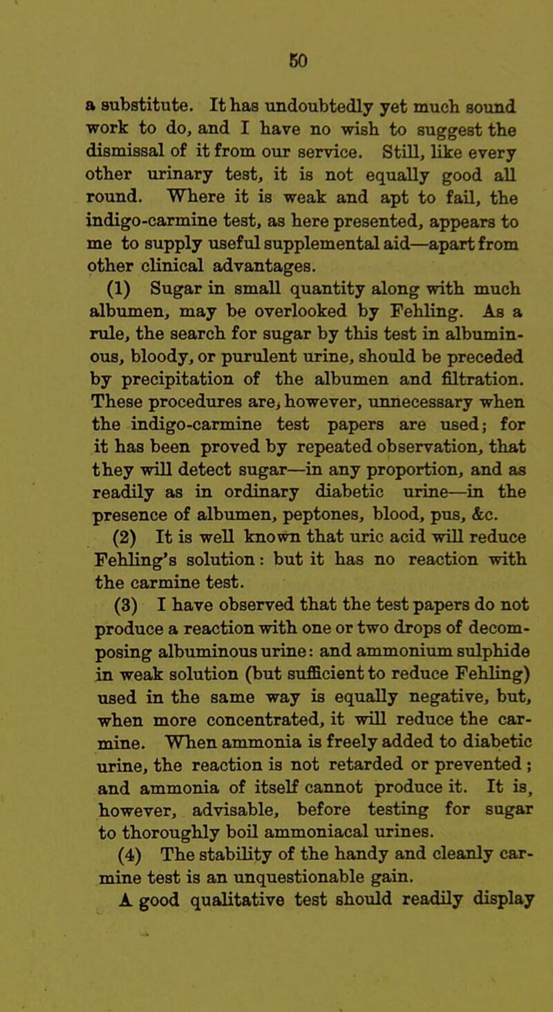 a substitute. It has undoubtedly yet much sound work to do, and I have no wish to suggest the dismissal of it from our service. Still, like every other urinary test, it is not equally good all round. Where it is weak and apt to fail, the indigo-carmine test, as here presented, appears to me to supply useful supplemental aid—apart from other clinical advantages. (1) Sugar in small quantity along with much albumen, may be overlooked by Fehling. As a rule, the search for sugar by this test in albumin- ous, bloody, or purulent urine, should be preceded by precipitation of the albumen and nitration. These procedures are> however, unnecessary when the indigo-carmine test papers are used; for it has been proved by repeated observation, that they will detect sugar—in any proportion, and as readily as in ordinary diabetic urine—in the presence of albumen, peptones, blood, pus, &c. (2) It is well known that uric acid will reduce Fehling's solution: but it has no reaction with the carmine test. (3) I have observed that the test papers do not produce a reaction with one or two drops of decom- posing albuminous urine: and ammonium sulphide in weak solution (but sufficient to reduce Fehling) used in the same way is equally negative, but, when more concentrated, it will reduce the car- mine. When ammonia is freely added to diabetic urine, the reaction is not retarded or prevented ; and ammonia of itself cannot produce it. It is, however, advisable, before testing for sugar to thoroughly boil ammoniacal urines. (4) The stability of the handy and cleanly car- mine test is an unquestionable gain. A good qualitative test should readily display