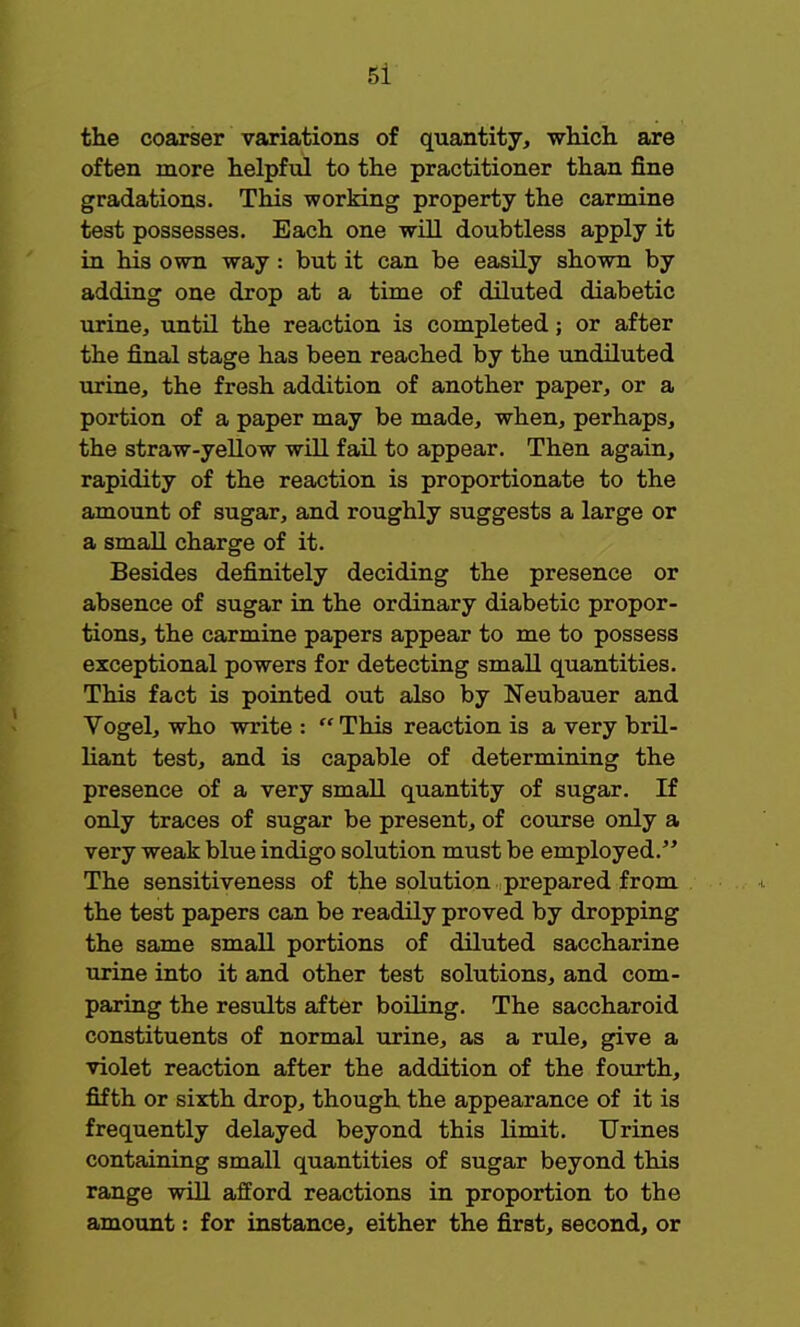 the coarser variations of quantity, which are often more helpful to the practitioner than fine gradations. This working property the carmine test possesses. Each one will doubtless apply it in his own way: but it can be easily shown by adding one drop at a time of diluted diabetic urine, until the reaction is completed; or after the final stage has been reached by the undiluted urine, the fresh addition of another paper, or a portion of a paper may be made, when, perhaps, the straw-yellow will fail to appear. Then again, rapidity of the reaction is proportionate to the amount of sugar, and roughly suggests a large or a small charge of it. Besides definitely deciding the presence or absence of sugar in the ordinary diabetic propor- tions, the carmine papers appear to me to possess exceptional powers for detecting small quantities. This fact is pointed out also by Neubauer and Vogel, who write :  This reaction is a very bril- liant test, and is capable of determining the presence of a very small quantity of sugar. If only traces of sugar be present, of course only a very weak blue indigo solution must be employed. The sensitiveness of the solution prepared from the test papers can be readily proved by dropping the same small portions of diluted saccharine urine into it and other test solutions, and com- paring the results after boiling. The saccharoid constituents of normal urine, as a rule, give a violet reaction after the addition of the fourth, fifth or sixth drop, though the appearance of it is frequently delayed beyond this limit. Urines containing small quantities of sugar beyond this range will afford reactions in proportion to the amount: for instance, either the first, second, or
