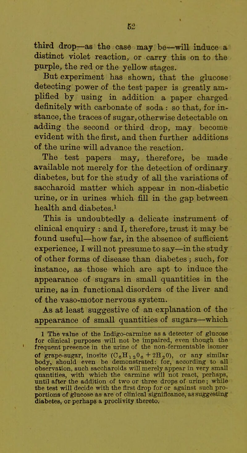 third drop—as the case may be—will induce a distinct violet reaction or carry this on to the purple, the red or the yellow stages. But experiment has shown, that the glucose detecting power of the test paper is greatly am- plified by using in addition a paper charged definitely with carbonate of soda : so that, for in- stance, the traces of sugar, otherwise detectable on adding the second or third drop, may become evident with the first, and then further additions of the urine will advance the reaction. The test papers may, therefore, be made available not merely for the detection of ordinary diabetes, but for the study of all the variations of saccharoid matter which appear in non-diabetic urine, or in urines which fill in the gap between health and diabetes.1 This is undoubtedly a delicate instrument of clinical enquiry : and I, therefore, trust it may be found useful—how far, in the absence of sufficient experience, I will not presume to say—in the study of other forms of disease than diabetes ; such, for instance, as those which are apt to induce the appearance of sugars in small quantities in the urine, as in functional disorders of the liver and of the vaso-motor nervous system. As at least suggestive of an explanation of the appearance of small quantities of sugars—which 1 The value of the Indigo-carmine as a detecter of glucose for clinical purposes will not be impaired, even though the frequent presence in the urine of the non-fermentable isomer of grape-sugar, inosite (CaHj 206 + 2H»0), or any similar body, should even be demonstrated: for, according to all observation, such saccharoids will merely appear in very small quantities, with which the carmine will not react, perhaps, until after the addition of two or three drops of urine; while the test will decide with the first drop for or against such pro- portions of glucose as are of clinical significance, as suggesting diabetes, or perhaps a proclivity thereto.