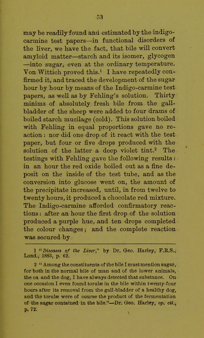 r>3 may be readily found and estimated by the indigo- carmine test papers—in functional disorders of the liver, we have the fact, that bile will convert amyloid matter—starch and its isomer, glycogen —into sugar, even at the ordinary temperature. Von Wittich proved this.1 I have repeatedly con- firmed it, and traced the development of the sugar hour by hour by means of the Indigo-carmine test papers, as well as by Fehling's solution. Thirty minims of absolutely fresh bile from the gall- bladder of the sheep were added to four drams of boiled starch mucilage (cold). This solution boiled with Fehling in equal proportions gave no re- action : nor did one drop of it react with the test paper, but four or five drops produced with the solution of the latter a deep violet tint.2 The testings with Fehling gave the following results : in an hour the red oxide boiled out as a fine de- posit on the inside of the test tube, and as the conversion into glucose went on, the amount of the precipitate increased, until, in from twelve to twenty hours, it produced a chocolate red mixture. The Indigo-carmine afforded confirmatory reac- tions : after an hour the first drop of the solution produced a purple hue, and ten drops completed the colour changes; and the complete reaction was secured by 1 Diseases of the Liver, by Dr. Geo. Harley, F.R.S., Lond., 1883, p. 62. 2 Among the constituents of the bile I must mention sugar, for both in the normal bile of man and of the lower animals, the ox and the dog, I have always detected that substance. On one occasion I even found torulse in the bile within twenty-four hours after its removal from the gall-bladder of a healthy dog, and the torulae were of course the product of the fermentation of the sugar contained in the bile.—Dr. Geo. Harley, op. cit.,
