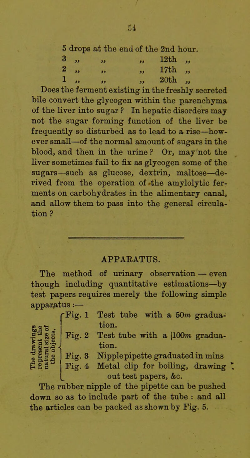 5 drops at the end of the 2nd hour. 3 „ „ 12th „ 2 „ „ „ 17th ,, 1 ,, „ ,, 20th „ Does the ferment existing in the freshly secreted bile convert the glycogen within the parenchyma of the liver into sugar ? In hepatic disorders may not the sugar forming function of the liver be frequently so disturbed as to lead to a rise—how- ever small—of the normal amount of sugars in the blood, and then in the urine ? Or, may not the liver sometimes fail to fix as glycogen some of the sugars—such as glucose, dextrin, maltose—de- rived from the operation of -the amylolytic fer- ments on carbohydrates in the alimentary canal, and allow them to pass into the general circula- tion ? APPAEATUS. The method of urinary observation — even though including quantitative estimations—by test papers requires merely the following simple apparatus :- Test tube with a 50m. gradua- tion. Test tube with a |100nt gradua- tion. Nipple pipette graduated in mins out test papers, &c. The rubber nipple of the pipette can be pushed down so as to include part of the tube : and all the articles can be packed as shown by Fig. 5. 93 S a '6-.H2 2 a a , H co at O fFig. 1 Fig. 2 Fig. 3