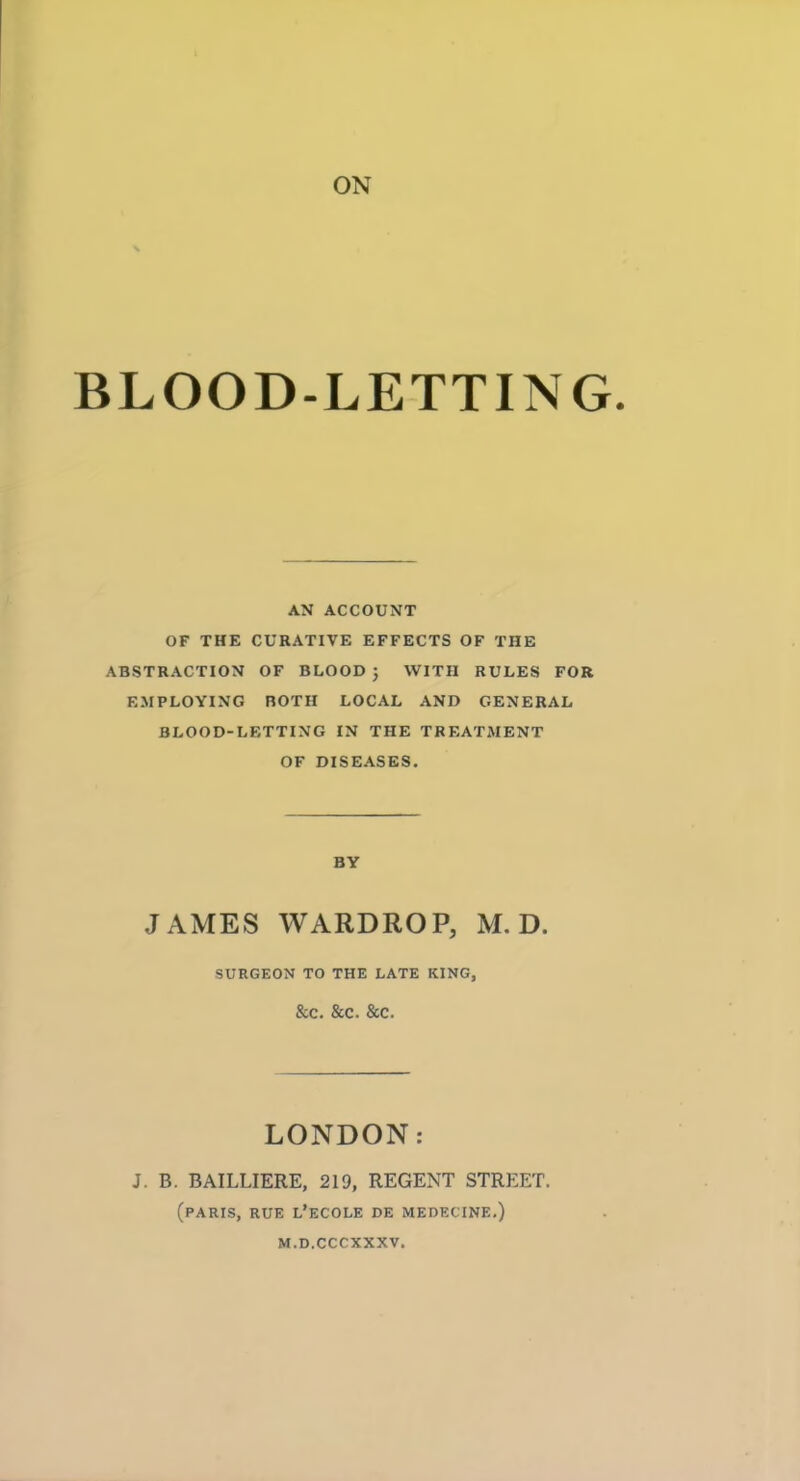 ON BLOOD-LETTING AN ACCOUNT OF THE CURATIVE EFFECTS OF THE ABSTRACTION OF BLOOD ; WITH RULES FOR EMPLOYING BOTH LOCAL AND GENERAL. BLOOD-LETTING IN THE TREATMENT OF DISEASES. BY JAMES WARDROP, M. D. SURGEON TO THE LATE KING, &C. &C. &C. LONDON: J. B. BAILLIERE, 219, REGENT STREET. (PARIS, RUE L'ECOLE DE MEDECINE.) M.D.CCCXXXV.