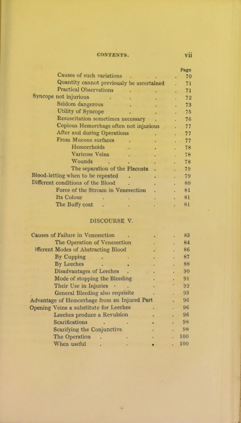 Page Causes of such variations . . . 70 Quantity cannot previously be ascertained . 71 Practical Observations . . .71 Syncope not injurious . . . .72 Seldom dangerous . . . 73 Utility of Syncope . . .75 Resuscitation sometimes necessary . .76 Copious Hemorrhage often not injurious . 77 After and during Operations . .77 From Mucous surfaces . . .77 Hemorrhoids . . . 78 Varicose Veins . . .78 Wounds . . . . 78 The separation of the Placenta . .79 Blood-letting when to be repeated . . . 79 Different conditions of the Blood . . . 80 Force of the Stream in Venesection . .81 Its Colour . . . .81 The Buffy coat . . . .81 DISCOURSE V. Causes of Failure in Venesection . . . 83 The Operation of Venesection . . 84 ifferent Modes of Abstracting Blood . . 86 By Cupping . . . . 87 By Leeches . . . . 88 Disadvantages of Leeches . . . 90 Mode of stopping the Bleeding . .91 Their Use in Injuries • . . * 92 ^ General Bleeding also requisite . . 93 Advantage of Hemorrhage from an Injured Part . 96 Opening Veins a substitute for Leeches . . 96 Leeches produce a Revulsion . . 96 Scarifications . . . . 98 Scarifying the Conjunctiva . . 98 The Operation . . . .100 When useful . . • .100