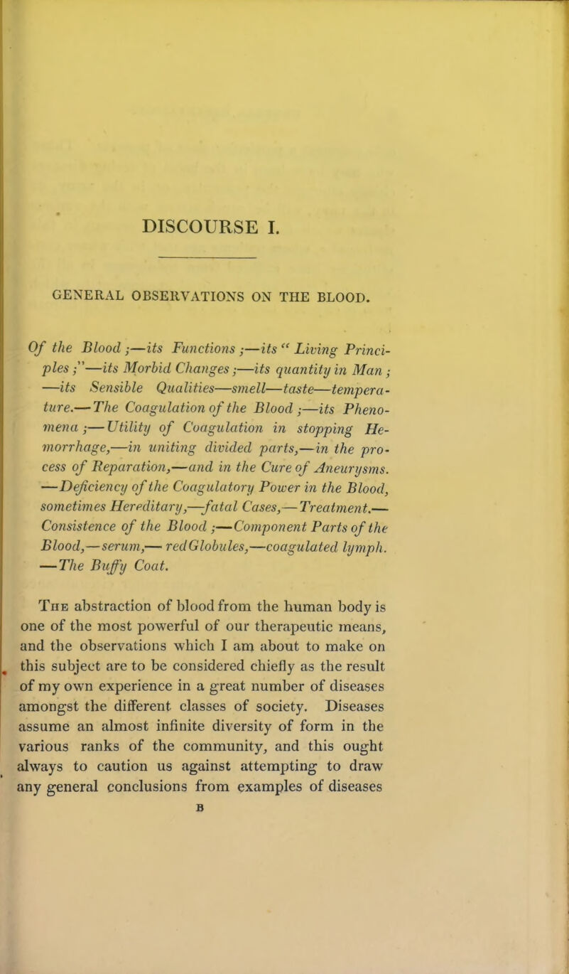 GENERAL OBSERVATIONS ON THE BLOOD. Of the Blood ;—its Functions;—its  Living Princi- ples —its Morbid Changes;—its quantity in Man ; —its Sensible Qualities—smell—taste—tempera- ture.— The Coagulation of the Blood;—its Pheno- mena ;— Utility of Coagulation in stopping He- morrhage,—in uniting divided parts,—in the pro- cess of Reparation,—and in the Cure of Aneurysms. —Defciency of the Coagulatory Power in the Blood, sometimes Hereditary,—fatal Cases,— Treatment.— Consistence of the Blood;—'Component Parts of the Blood,—serum,-— redGlobules,—coagulated lymph. — The Buffy Coat. The abstraction of blood from the human body is one of the most powerful of our therapeutic means, and the observations which I am about to make on this subject are to be considered chiefly as the result of my own experience in a great number of diseases amongst the different classes of society. Diseases assume an almost infinite diversity of form in the various ranks of the community, and this ought always to caution us against attempting to draw any general conclusions from examples of diseases B