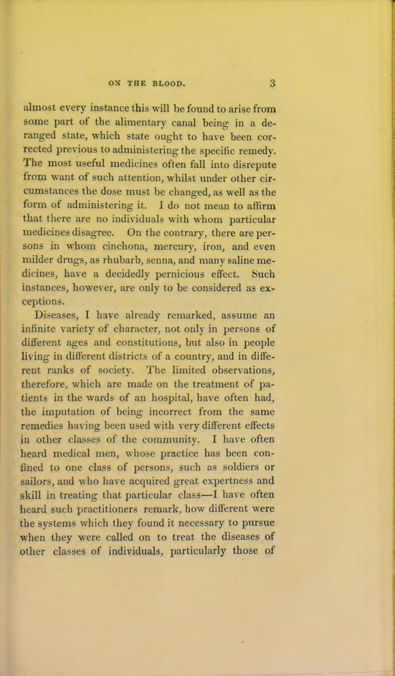 almost every instance this will be found to arise from some part of the alimentary canal being in a de- ranged state, which state ought to have been cor- rected previous to administering the specific remedy. The most useful medicines often fall into disrepute from want of such attention, whilst under other cir- cumstances the dose must be changed, as well as the form of administering it. I do not mean to affirm that there are no individuals with whom particular medicines disagree. On the contrary, there are per- sons in whom cinchona, mercury, iron, and even milder drugs, as rhubarb, senna, and many saline me- dicines, have a decidedly pernicious effect. Such instances, however, are only to be considered as ex- ceptions. Diseases, I have already remarked, assume an infinite variety of character, not only in persons of different ages and constitutions, but also in people living in different districts of a country, and in diffe- rent ranks of society. The limited observations, therefore, which are made on the treatment of pa- tients in the wards of an hospital, have often had, the imputation of being incorrect from the same remedies having been used with very different eflfects in other classes of the community. I have often heard medical men, whose practice has been con- fined to one class of persons, such as soldiers or sailors, and who have acquired great expertness and skill in treating that particular class—I have often heard such practitioners remark, how different were the systems which they found it necessary to pursue when they were called on to treat the diseases of other classes of individuals, particularly those of