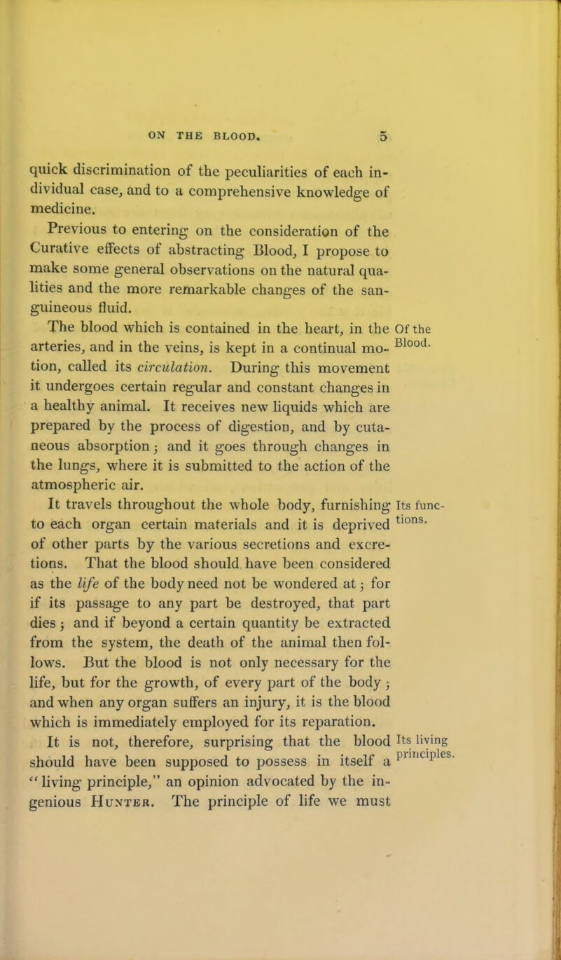 quick discrimination of the peculiarities of each in- dividual case, and to a comprehensive knowledge of medicine. Previous to entering on the consideration of the Curative effects of abstracting Blood, I propose to make some general observations on the natural qua- lities and the more remarkable changes of the san- guineous fluid. The blood which is contained in the heart, in the Of the arteries, and in the veins, is kept in a continual mo- tion, called its circulation. During this movement it undergoes certain regular and constant changes in a healthy animal. It receives new liquids which are prepared by the process of digestion, and by cuta- neous absorption 5 and it goes through changes in the lungs, where it is submitted to the action of the atmospheric air. It travels throughout the whole body, furnishing Its func- to each organ certain materials and it is deprived ^lons. of other parts by the various secretions and excre- tions. That the blood should have been considered as the life of the body need not be wondered at; for if its passage to any part be destroyed, that part dies J and if beyond a certain quantity be extracted from the system, the death of the animal then fol- lows. But the blood is not only necessary for the life, but for the growth, of every part of the body ; and when any organ suffers an injury, it is the blood which is immediately employed for its reparation. It is not, therefore, surprising that the blood Its living should have been supposed to possess in itself a  living principle, an opinion advocated by the in- genious Hunter. The principle of life we must