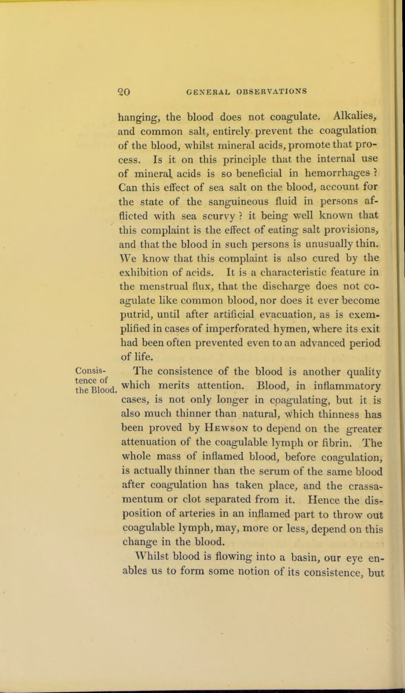 hanging, the blood does not coagulate. Alkalies, and conamon salt, entirely prevent the coagulation of the blood, whilst mineral acids, promote that pro- cess. Is it on this principle that the internal use of mineral acids is so beneficial in hemorrhages } Can this effect of sea salt on the blood, account for the state of the sanguineous fluid in persons af- flicted with sea scurvy ? it being well known that this complaint is the effect of eating salt provisions, and that the blood in such persons is unusually thin. We know that this complaint is also cured by the exhibition of acids. It is a characteristic feature in the menstrual flux, that the discharge does not co- agulate like common blood, nor does it ever become putrid, until after artificial evacuation, as is exem- plified in cases of imperforated hymen, where its exit had been often prevented even to an advanced period of life. isis- The consistence of the blood is another quality Blood, w^^^^^ merits attention. Blood, in inflammatory cases, is not only longer in coagulating, but it is also much thinner than natural, which thinness has been proved by Hewson to depend on the greater attenuation of the coagulable lymph or fibrin. The whole mass of inflamed blood, before coagulation, is actually thinner than the serum of the same blood after coagulation has taken place, and the crassa- mentum or clot separated from it. Hence the dis- position of arteries in an inflamed part to throw out coagulable lymph, may, more or less, depend on this change in the blood. Whilst blood is flowing into a basin, our eye en- ables us to form some notion of its consistence, but