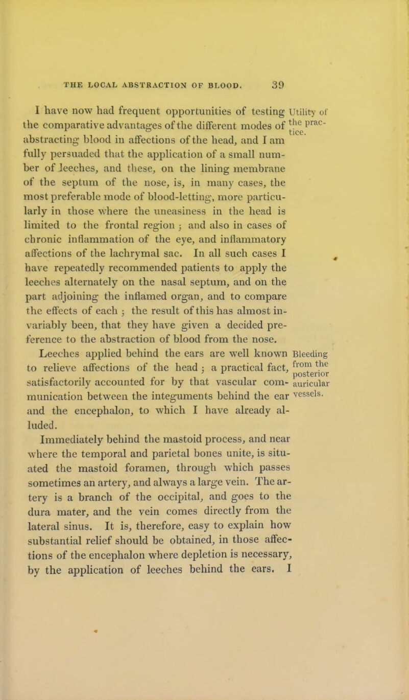 I have now had frequent opportunities of testing Utility ot the comparative advantages of the different modes of ||*(fg^'™^ abstracting- blood in affections of the head, and I am fully persuaded that the application of a small num- ber of leeches, and these, on the lining membrane of the septum of the nose, is, in many cases, the most preferable mode of blood-letting, more particu- larly in those where the uneasiness in the head is limited to the frontal region 3 and also in cases of chronic inflammation of the eye, and inflammatory affections of the lachrymal sac. In all such cases I have repeatedly recommended patients to apply the leeches alternately on the nasal septum, and on the part adjoining the inflamed organ, and to compare the effects of each ; the result of this has almost in- variably been, that they have given a decided pre- ference to the abstraction of blood from the nose. Leeches applied behind the ears are well known Bleeding to relieve affections of the head ; a practical fact, ^^'^^ ' ^ posterior satisfactorily accounted for by that vascular com- auricular munication between the integuments behind the ear vessels, and the encephalon, to which I have already al- luded. Immediately behind the mastoid process, and near where the temporal and parietal bones unite, is situ- ated the mastoid foramen, through which passes sometimes an artery, and always a large vein. The ar- tery is a branch of the occipital, and goes to the dura mater, and the vein comes directly from the lateral sinus. It is, therefore, easy to explain how substantial relief should be obtained, in those affec- tions of the encephalon where depletion is necessary, by the application of leeches behind the ears. I