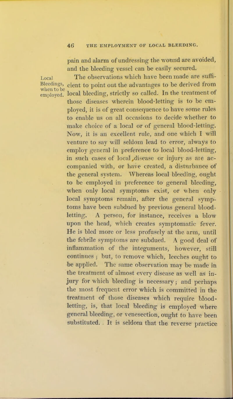 t 46 THE EMPLOYMENT OF LOCAL BLEEDING. pain and alarm of undressing the wotind are avoided, and the bleeding vessel can be easily secured. Local The observations which have been made are suffi- Bleedings, ^ient to point out the advantages to be derived from employed, local bleeding, strictly so called. In the treatment of those diseases wherein blood-letting is to be em- ployed, it is of great consequence to have some rules to enable us on all occasions to decide whether to make choice of a local or of general blood-letting. Now, it is an excellent rule, and one which I will venture to say will seldom lead to error, always to employ general in preference to local blood -letting, in such cases of local ^disease or injury as are ac- companied with, or have created, a disturbance of the general system. Whereas local bleeding, ought to be employed in preference to general bleeding, when only local symptoms exist, or when only local symptoms remain, after the general symp- toms have been subdued by previous general blood- letting. A person, for instance, receives a blow upon the head, which creates symptomatic fever. He is bled more or less profusely at the arm, until the febrile symptoms are subdued. A good deal of inflammation of the integuments, however, still continues ; but, to remove which, leeches ought to be applied. The same observation may be made in the treatment of almost every disease as well as in- jury for which bleeding is necessary j and perhaps the most frequent error which is committed in the treatment of those diseases which require blood- letting, is, that local bleeding is employed where general bleeding, or venesection, ought to have been substituted. It is seldom that the reverse practice