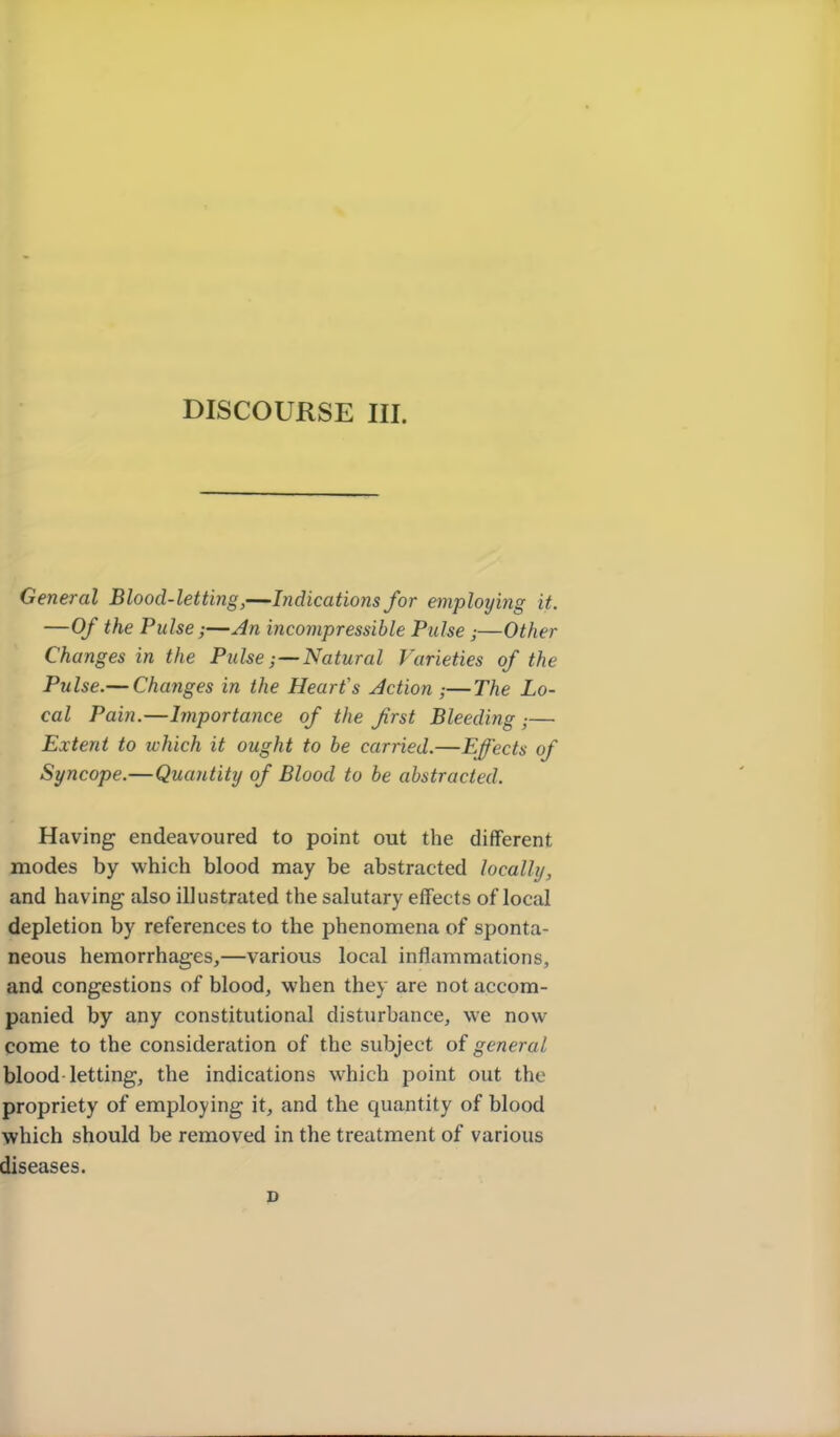 DISCOURSE III. General Blood-letting,—Indications for employing it. —Of the Pulse;—incompressible Pulse ;—Other Changes in the PulseNatural Varieties of the Pulse.— Changes in the Heart's Action ;—The Lo- cal Pain.—Importance of the first Bleeding ;— Extent to which it ought to be carried.—Effects of Syncope.—Quantity of Blood to be abstracted. Having endeavoured to point out the different modes by which blood may be abstracted locally, and having also illustrated the salutary effects of local depletion by references to the phenomena of sponta- neous hemorrhages,—various local inflammations, and congestions of blood, when they are not accom- panied by any constitutional disturbance, we now come to the consideration of the subject of general blood letting, the indications which point out the propriety of employing it, and the quantity of blood which should be removed in the treatment of various diseases. D