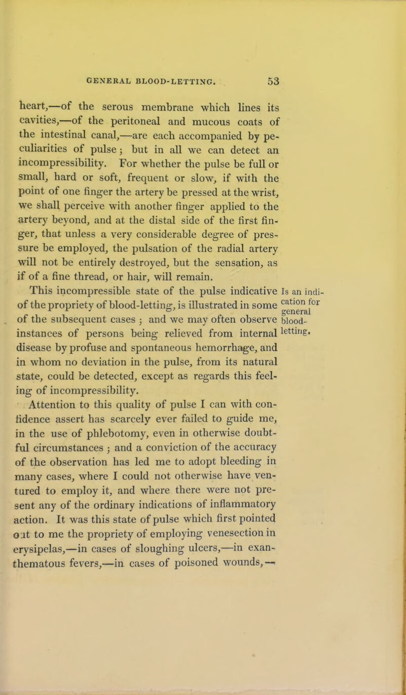 heart,—of the serous membrane which hnes its cavities,—of the peritoneal and mucous coats of the intestinal canal,—are each accompanied by pe- cuharities of pulse; but in all we can detect an incompressibihty. For whether the pulse be full or small, hard or soft, frequent or slow, if with the point of one finger the artery be pressed at the wrist, we shall perceive with another finger applied to the artery beyond, and at the distal side of the first fin- ger, that unless a very considerable degree of pres- sure be employed, the pulsation of the radial artery will not be entirely destroyed, but the sensation, as if of a fine thread, or hair, will remain. This incompressible state of the pulse indicative Is an indi- of the propriety of blood-lettine-, is illustrated in some '^^t'o for « , , „ general of the subsequent cases ; and we may often observe blood- instances of persons being relieved from internal letting, disease by profuse and spontaneous hemorrhage, and in whom no deviation in the pulse, from its natural state, could be detected, except as regards this feel- ing of incompressibihty. Attention to this quahty of pulse I can with con- fidence assert has scarcely ever failed to guide me, in the use of phlebotomy, even in otherwise doubt- ful circumstances ; and a conviction of the accuracy of the observation has led me to adopt bleeding in many cases, where I could not otherwise have ven- tured to employ it, and where there were not pre- sent any of the ordinary indications of inflammatory action. It was this state of pulse which first pointed oat to me the propriety of employing venesection in erysipelas,—in cases of sloughing ulcers,—in exan- thematous fevers,—in cases of poisoned wounds,—