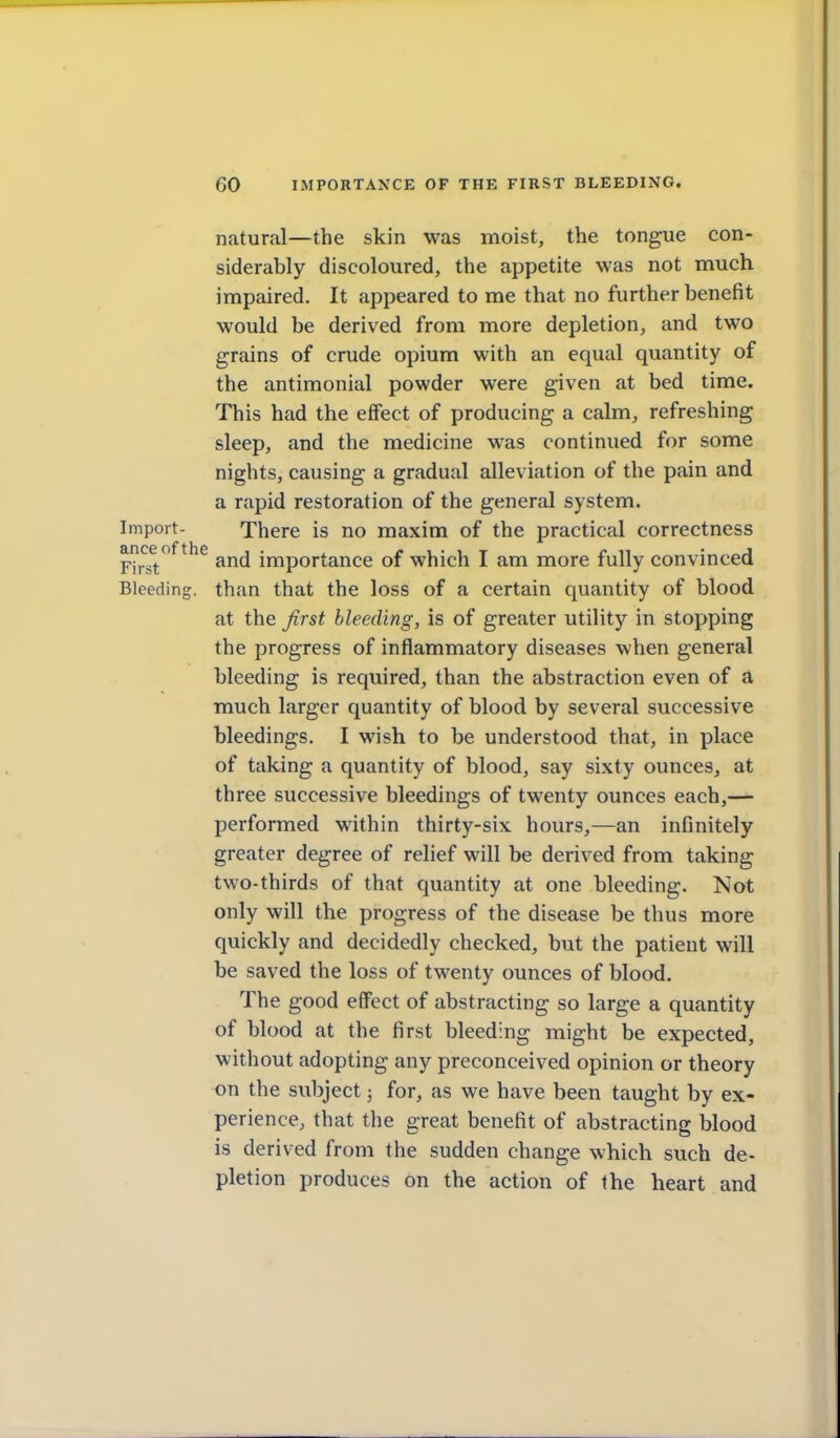 natural—the skin was moist, the tongue con- siderably discoloured, the appetite was not much impaired. It appeared to me that no further benefit would be derived from more depletion, and two grains of crude opium with an equal quantity of the antimonial powder were given at bed time. This had the effect of producing a calm, refreshing sleep, and the medicine was continued for some nights, causing a gradual alleviation of the pain and a rapid restoration of the general system. Import- There is no maxim of the practical correctness F?rst*^^^^^ and importance of which I am more fully convinced Bleeding, than that the loss of a certain quantity of blood at the first bleeding, is of greater utility in stopping the progress of inflammatory diseases when general bleeding is required, than the abstraction even of a much larger quantity of blood by several successive bleedings. I wish to be understood that, in place of taking a quantity of blood, say sixty ounces, at three successive bleedings of twenty ounces each,— performed within thirty-six hours,—an infinitely greater degree of relief will be derived from taking two-thirds of that quantity at one bleeding. Not only will the progress of the disease be thus more quickly and decidedly checked, but the patient will be saved the loss of twenty ounces of blood. The good effect of abstracting so large a quantity of blood at the first bleeding might be expected, without adopting any preconceived opinion or theory on the subject 3 for, as we have been taught by ex- perience, that the great benefit of abstracting blood is derived from the sudden change which such de- pletion produces on the action of the heart and