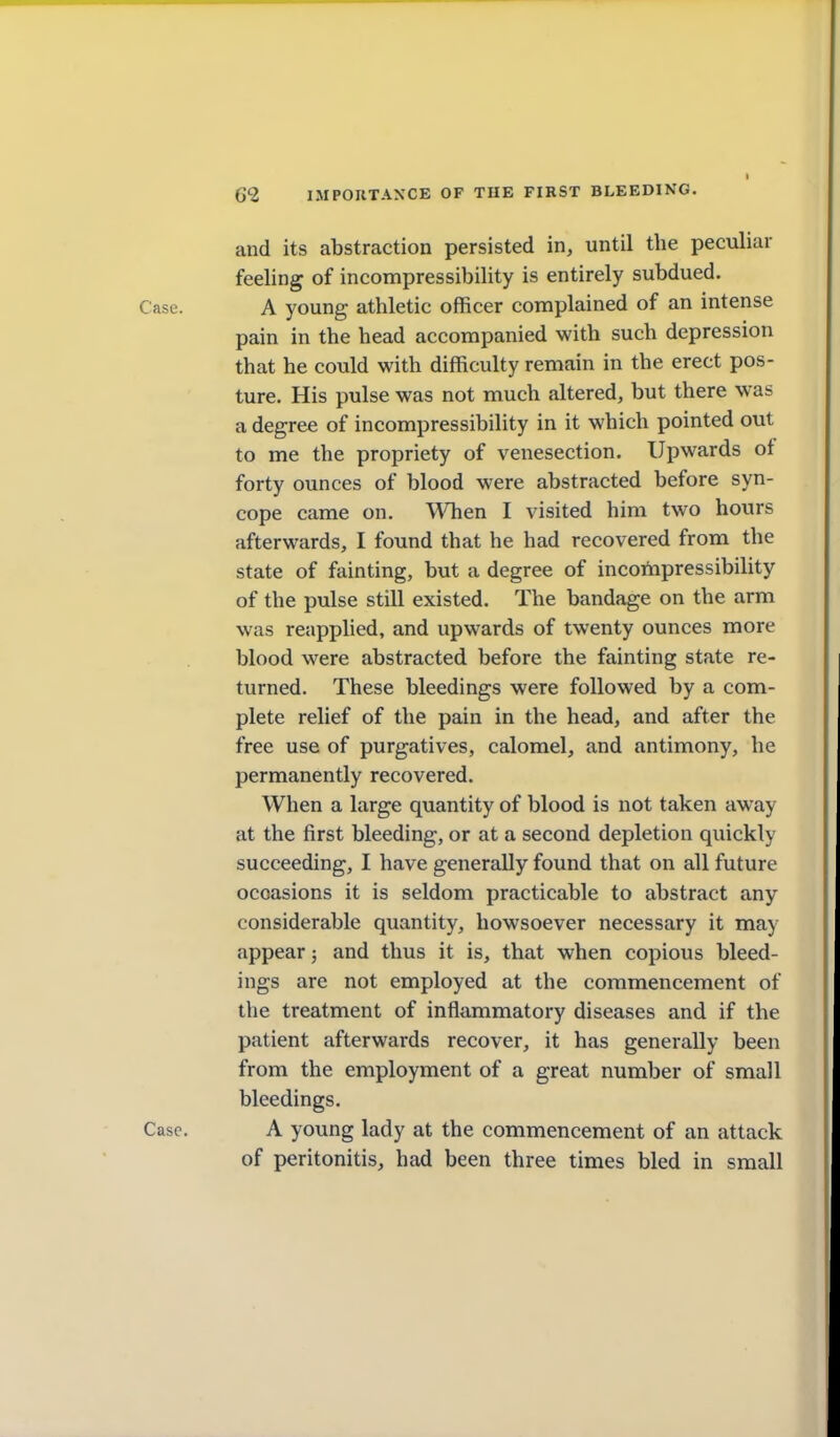 and its abstraction persisted in, until the peculiar feeling of incompressibility is entirely subdued. Case. A young athletic officer complained of an intense pain in the head accompanied with such depression that he could with difficulty remain in the erect pos- ture. His pulse was not much altered, but there was a degree of incompressibility in it which pointed out to me the propriety of venesection. Upwards ot forty ounces of blood were abstracted before syn- cope came on. When I visited him two hours afterwards, I found that he had recovered from the state of fainting, but a degree of incompressibility of the pulse still existed. The bandage on the arm was reapplied, and upwards of twenty ounces more blood were abstracted before the fainting state re- turned. These bleedings were followed by a com- plete relief of the pain in the head, and after the free use of purgatives, calomel, and antimony, he permanently recovered. When a large quantity of blood is not taken away at the first bleeding, or at a second depletion quickly succeeding, I have generally found that on all future occasions it is seldom practicable to abstract any considerable quantity, howsoever necessary it may appear; and thus it is, that when copious bleed- ings are not employed at the commencement of the treatment of inflammatory diseases and if the patient afterwards recover, it has generally been from the employment of a great number of small bleedings. Case. A young lady at the commencement of an attack of peritonitis, had been three times bled in small