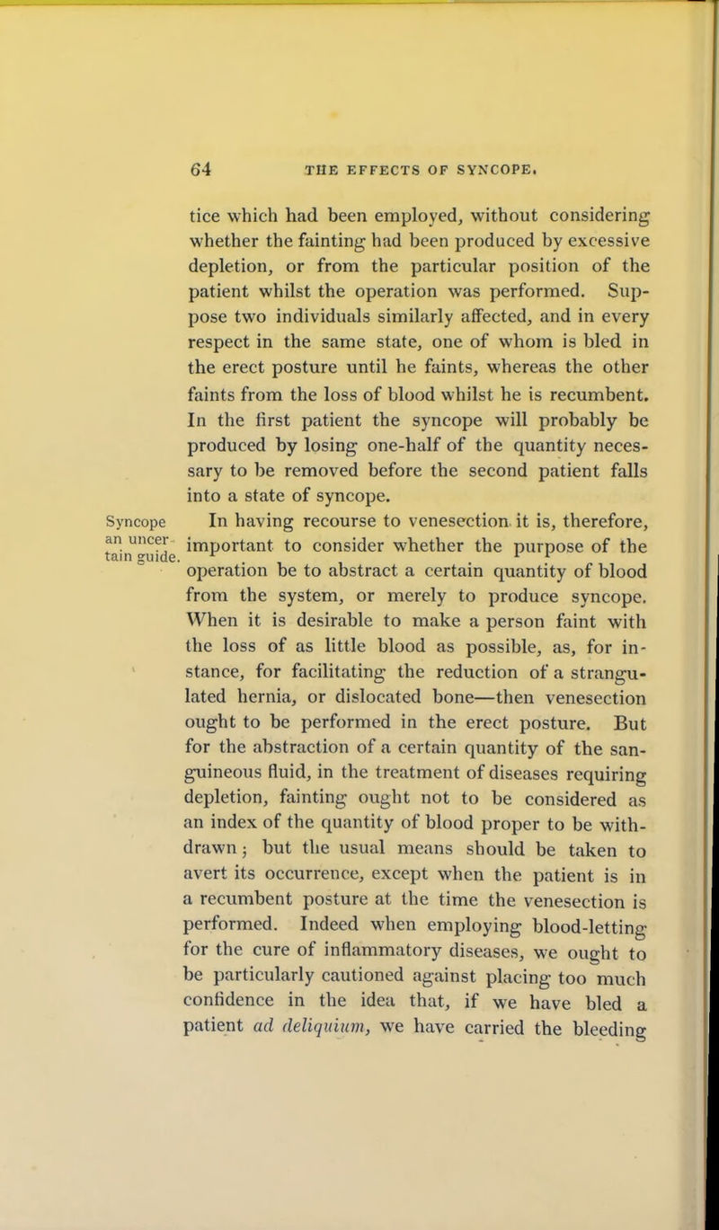 an uncer tain guide. tice which had been employed, without considering whether the fainting had been produced by excessive depletion, or from the particular position of the patient whilst the operation was performed. Sup- pose two individuals similarly affected, and in every respect in the same state, one of whom is bled in the erect posture until he faints, whereas the other faints from the loss of blood whilst he is recumbent. In the first patient the syncope will probably be produced by losing one-half of the quantity neces- sary to be removed before the second patient falls into a state of syncope. Syncope In having recourse to venesection, it is, therefore, important to consider whether the purpose of the operation be to abstract a certain quantity of blood from the system, or merely to produce syncope. When it is desirable to make a person faint with the loss of as little blood as possible, as, for in- stance, for facilitating the reduction of a strangu- lated hernia, or dislocated bone—then venesection ought to be performed in the erect posture. But for the abstraction of a certain quantity of the san- guineous fluid, in the treatment of diseases requiring depletion, fainting ought not to be considered as an index of the quantity of blood proper to be with- drawn ; but the usual means should be taken to avert its occurrence, except when the patient is in a recumbent posture at the time the venesection is performed. Indeed when employing blood-letting for the cure of inflammatory diseases, we ought to be particularly cautioned against placing too much confidence in the idea that, if we have bled a patient ad deliquium, we have carried the bleeding