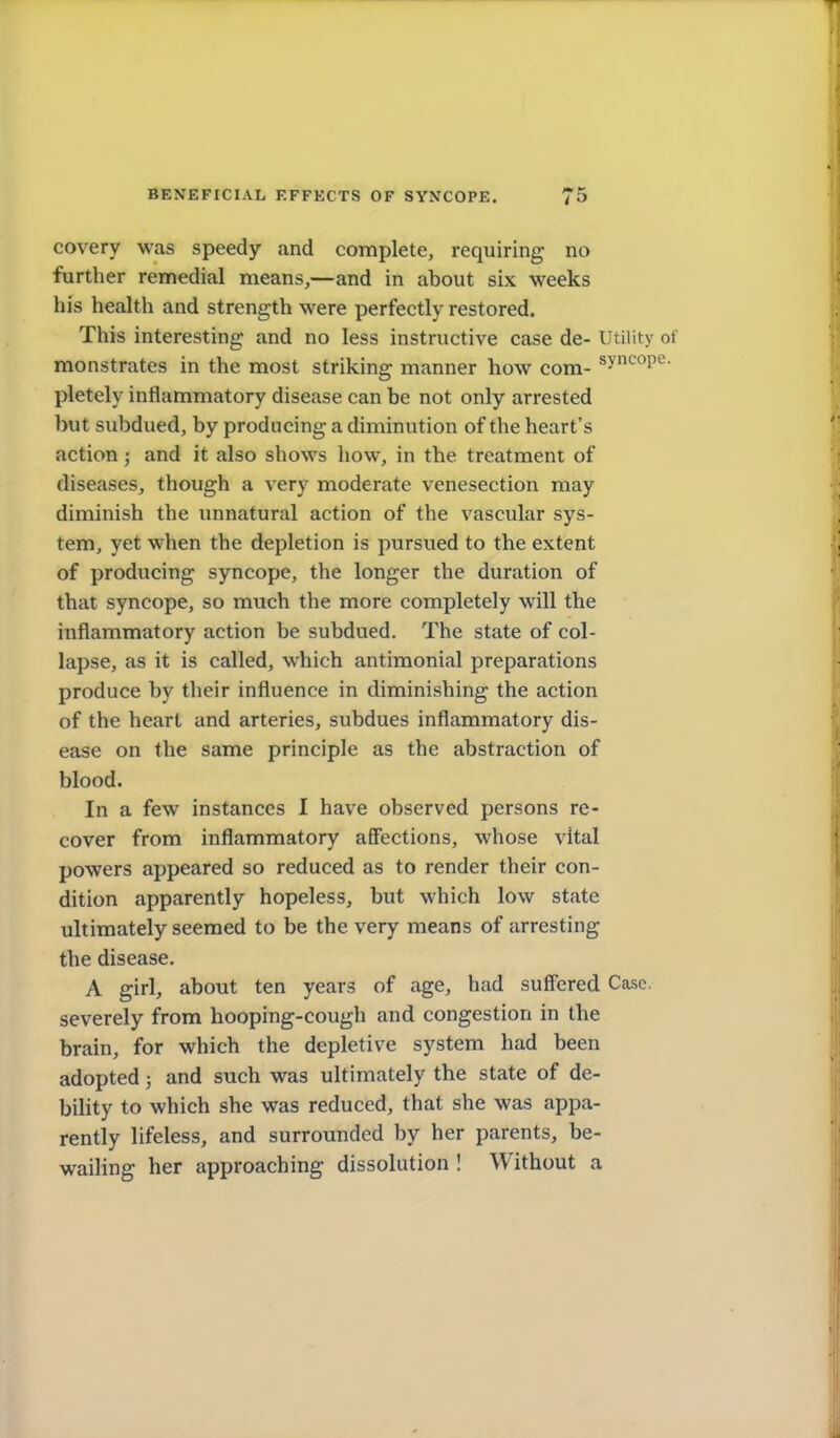 covery was speedy and complete, requiring no further remedial means,—and in about six weeks his health and strength were perfectly restored. This interesting and no less instructive case de- Utility of monstrates in the most striking manner how com- syncope, pletely inflammatory disease can be not only arrested but subdued, by producing a diminution of the heart's action; and it also shows how, in the treatment of diseases, though a very moderate venesection may diminish the unnatural action of the vascular sys- tem, yet when the depletion is pursued to the extent of producing syncope, the longer the duration of that syncope, so much the more completely will the inflammatory action be subdued. The state of col- lapse, as it is called, which antimonial preparations produce by their influence in diminishing the action of the heart and arteries, subdues inflammatory dis- ease on the same principle as the abstraction of blood. In a few instances I have observed persons re- cover from inflammatory affections, whose vital powers appeared so reduced as to render their con- dition apparently hopeless, but which low state ultimately seemed to be the very means of arresting the disease. A girl, about ten years of age, had suff'ered Case, severely from hooping-cough and congestion in the brain, for which the depletive system had been adopted; and such was ultimately the state of de- bility to which she was reduced, that she was appa- rently lifeless, and surrounded by her parents, be- wailing her approaching dissolution ! Without a