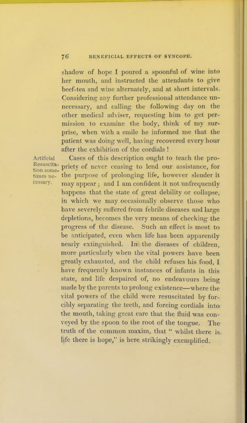 shadow of hope I poured a spoonful of wine into her mouth, and instructed the attendants to give beef-tea and wine alternately, and at short intervals. Considerinjj any further professional attendance un- necessary, and calling the following day on the other medical adviser, requesting him to get per- mission to examine the body, think of my sur- prise, when with a smile he informed me that the patient was doing well, having recovered every hour after the exhibition of the cordials ! Artificial Cases of this description ought to teach the pro- Resuscita- pj-jt^ty of never ceasing to lend our assistance, for tion some- *^ » ' times ne- the purpose of prolonging life, however slender it cessary. j^^y appear ; and I am confident it not unfrequently happens that the state of great debility or collapse, in which we may occasionally observe those who have severely suffered from febrile diseases and large depletions, becomes the very means of checking the progress of the disease. Such an eff'ect is most to be anticipated, even when life has been apparently nearly extinguished. In the diseases of children, more particularly when the vital pov.'ers have been greatly exhausted, and the child refuses his food, I have frequently known instances of infants in this state, and life desp.aired of, no endeavours being made by the parents to prolong existence—where the vital powers of the child were resuscitated by for- cibly separating the teeth, and forcing cordials into the mouth, taking great care that the fluid was con- veyed by the spoon to the root of the tongue. The truth of the common maxim, that  whilst there is life there is hope/' is here strikingly exemplified.