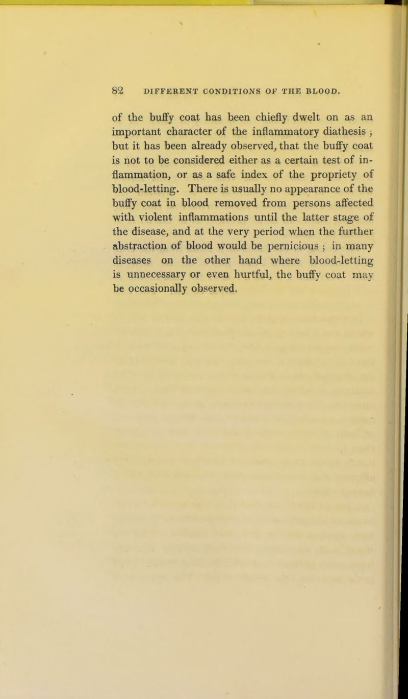 of the buffy coat has been chiefly dwelt on as an important character of the inflammatory diathesis j but it has been already observed, that the buflfy coat is not to be considered either as a certain test of in- flammation, or as a safe index of the propriety of blood-letting. There is usually no appearance of the buflfy coat in blood removed from persons aff'ected with violent inflammations until the latter stage of the disease, and at the very period when the further abstraction of blood would be pernicious ; in many diseases on the other hand where blood-letting is unnecessary or even hurtful, the buflfy coat may be occasionally observed.