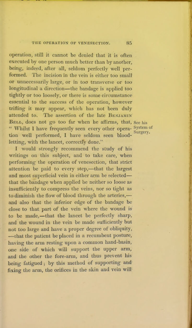 operation, still it cannot be denied that it is often executed by one person much better than by another, being-, indeed, after all, seldom perfectly well per- formed. The incision in the vein is either too small or unnecessarily large, or in too transverse or too longitudinal a direction—the bandage is applied too tightly or too loosely, or there is some circumstance essential to the success of the operation, however trifling it may appear, which has not been duly attended to. The assertion of the late Benjamin Bell, does not go too far when he affirms, that. See h  Whilst I have frequently seen every other opera- ^y^^^ tion well performed, I have seldom seen blood- letting, with the lancet, correctly done. I would strongly recommend the study of his writings on this subject, and to take care, when performing the operation of venesection, that strict attention be paid to every step,—that the largest and most superficial vein in either arm be selected— that the bandage when applied be neither so loose as insufficiently to compress the veins, nor so tight as to diminish the flow of blood through the arteries,— and also that the inferior edge of the bandage be close to that part of the vein where the wound is to be made,—that the lancet be perfectly sharp, and the wound in the vein be made sufficiently but not too large and have a proper degree of obliquity, —that the patient be placed in a recumbent posture, having the arm resting upon a common hand-basin, one side of which will support the upper arm, and the other the fore-arm, and thus prevent his being fatigued; by this method of supporting and fixing the arm, the orifices in the skin and vein will