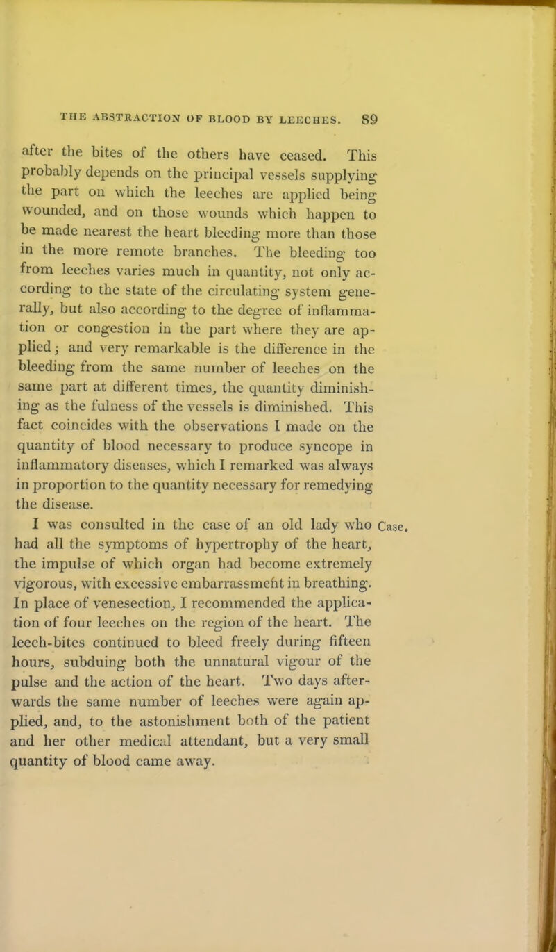 after the bites of the others have ceased. This probal)Iy depends on the principal vessels supplying the part on which the leeches are applied being wounded, and on those wounds which happen to be made nearest the heart bleeding more than those in the more remote branches. The bleedina- too from leeches varies much in quantity, not only ac- cording to the state of the circulating system gene- rally, but also according to the degree of inflamma- tion or congestion in the part where they are ap- plied J and very remarkable is the difference in the bleeding from the same number of leeches on the same part at different times, the quantity diminish- ing as the fulness of the vessels is diminished. This fact coincides with the observations I made on the quantity of blood necessary to produce syncope in inflammatory diseases, which I remarked was always in proportion to the quantity necessary for remedying the disease. I was consulted in the case of an old lady who Case, had all the symptoms of hypertrophy of the heart, the impulse of which organ had become extremely vigorous, with excessive embarrassmeht in breathing. In place of venesection, I recommended the applica- tion of four leeches on the region of the heart. The leech-bites continued to bleed freely during fifteen hours, subduing both the unnatural vigour of the pulse and the action of the heart. Two days after- wards the same number of leeches were again ap- plied, and, to the astonishment both of the patient and her other medical attendant, but a very small quantity of blood came away.