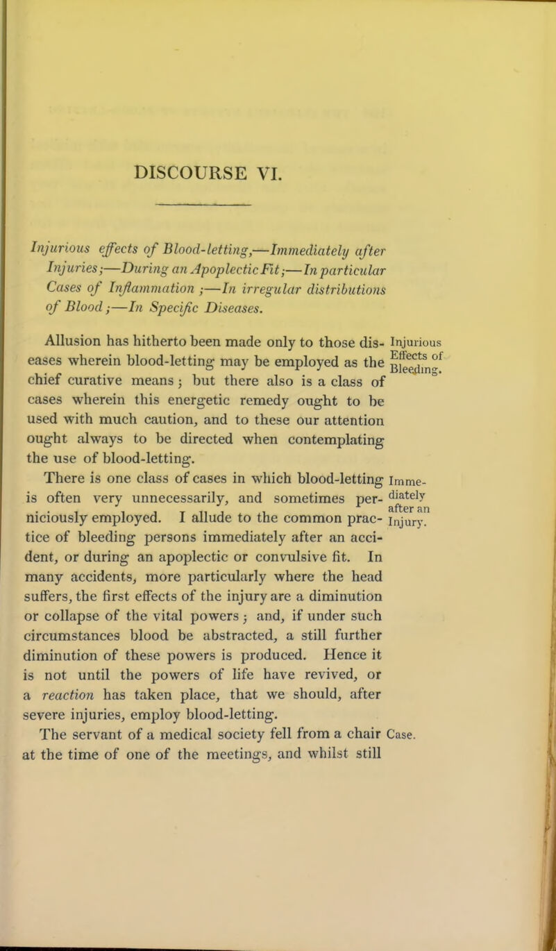 Injurious effects of Blood-letting,—Immediately after Injuries;—During an Apoplectic Fit;—In particular Cases of Inflammation ;—In irregular distributions of Blood;—In Specific Diseases. Allusion has hitherto been made only to those dis- Injurious eases wherein blood-letting may be employed as the ^fg^^n^^ chief curative means; but there also is a class of cases wherein this energetic remedy ought to be used with much caution, and to these our attention ought always to be directed when contemplating the use of blood-letting. There is one class of cases in which blood-letting imme- is often very unnecessarily, and sometimes per- ^i^tely ... , 1x111 1 after an niciously employed. I allude to the common prac- injury. tice of bleeding persons immediately after an acci- dent, or during an apoplectic or convulsive fit. In many accidents, more particularly where the head suffers, the first effects of the injury are a diminution or collapse of the vital powers ; and, if under such circumstances blood be abstracted, a still further diminution of these powers is produced. Hence it is not until the powers of life have revived, or a reaction has taken place, that we should, after severe injuries, employ blood-letting. The servant of a medical society fell from a chair Case, at the time of one of the meetings, and whilst still