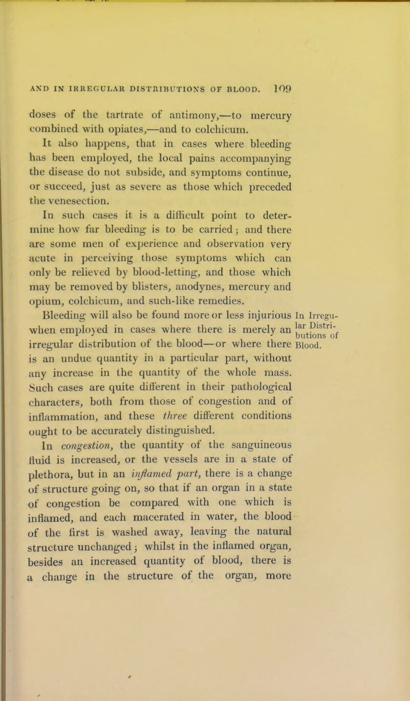 doses of the tartrate of antimony,—to mercury combined with opiates,—and to colchicum. It also happens, that in cases where bleeding- has been employed, the local pains accompanying the disease do not subside, and symptoms continue, or succeed, just as severe as those which preceded the venesection. In such cases it is a difficult point to deter- mine how far bleeding is to be carried; and there are some men of experience and observation very acute in perceiving those symptoms which can only be relieved by blood-letting, and those which may be removed by blisters, anodynes, mercury and opium, colchicum, and such-like remedies. Bleeding will also be found more or less injurious In Inegu- when emplo}ed in cases where there is merely an jj^^^j^'^s'^Qf irregular distribution of the blood—or where there Blood, is an undue quantity in a particular part, without any increase in the quantity of the whole mass. Such cases are quite different in their pathological characters, both from those of congestion and of inflammation, and these three different conditions ought to be accurately distinguished. In congestion, the quantity of the sanguineous fluid is increased, or the vessels are in a state of plethora, but in an injiamed part, there is a change of structure going on, so that if an organ in a state of congestion be compared with one which is inflamed, and each macerated in water, the blood of the first is washed away, leaving the natural structure unchanged; whilst in the inflamed organ, besides an increased quantity of blood, there is a change in the structure of the organ, more