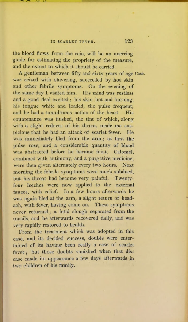 IN SCARLET FEVER. 193 the blood flows from the vein, will be an unerring guide for estimating the propriety of the measure, and the extent to which it should be carried. A gentleman between fifty and sixty years of age Case, was seized with shivering, succeeded by hot skin and other febrile symptoms. On the evening of the same day I visited him. His mind was restless and a good deal excited ; his skin hot and burning, his tongue white and loaded, the pulse frequent, and he had a tumultuous action of the heart. His countenance was flushed, the tint of which, along with a slight redness of his throat, made me sus- picious that he had an attack of scarlet fever. He was immediately bled from the arm; at first the pulse rose, and a considerable quantity of blood was abstracted before he became faint. Calomel, combined with antimony, and a purgative medicine, were then given alternately every two hours. Next morning the febrile symptoms were much subdued, but his throat had become very painful. Twenty- four leeches were now applied to the external fauces, with relief In a few hours afterwards he was again bled at the arm, a slight return of head- ach, with fever, having come on. These symptoms never returned ; a fetid slough separated from the tonsils, and he afterwards recovered daily, and was very rapidly restored to health. From the treatment which was adopted in this case, and its decided success, doubts were enter- tained of its having been really a case of scarlet fever; but those doubts vanished when that dis- ease made its appearance a few days afterwards in two children of his family.