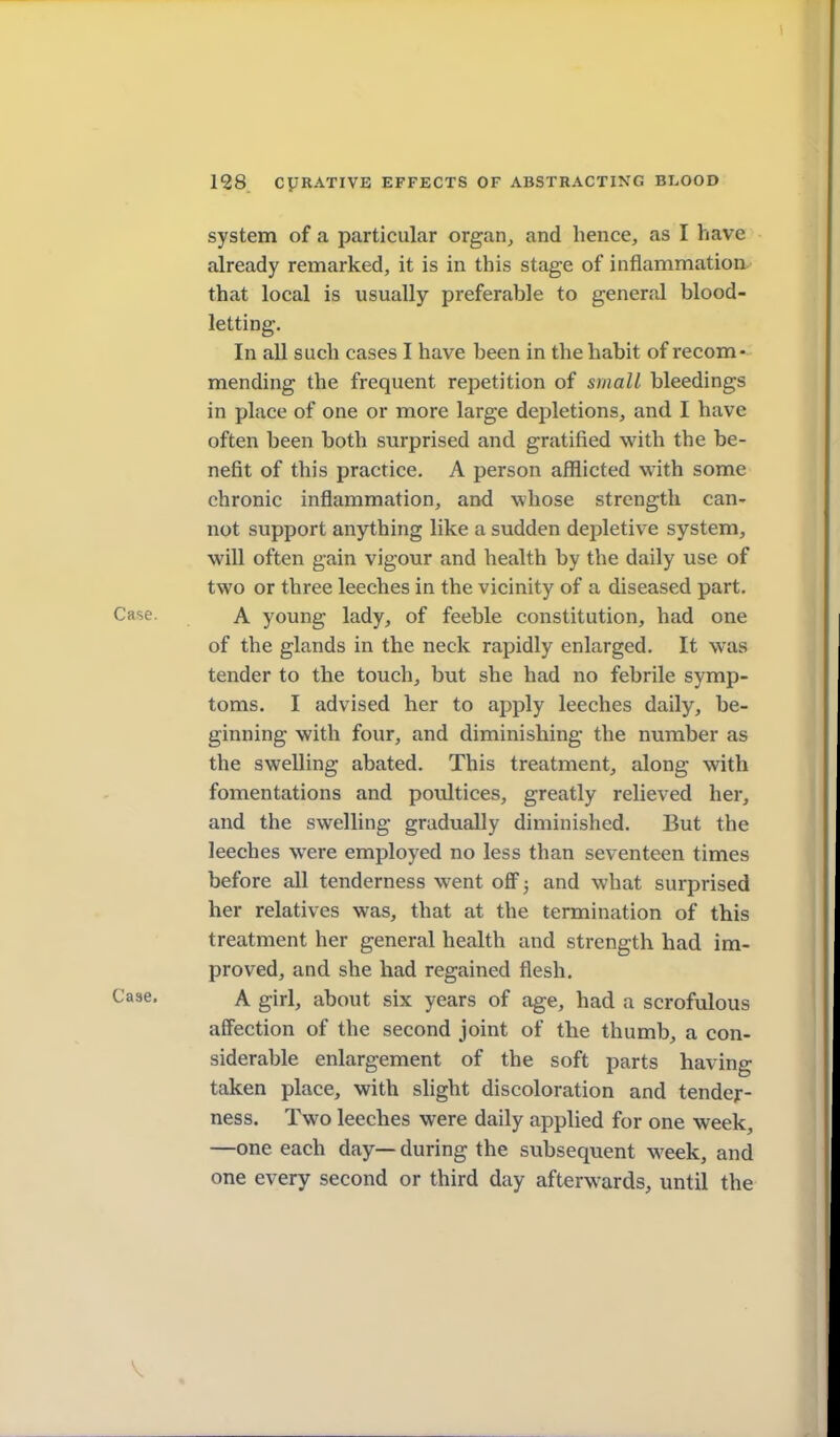 system of a particular organ, and hence, as I have already remarked, it is in this stage of inflammation that local is usually preferable to general blood- letting. In all such cases I have been in the habit of recom- mending the frequent repetition of small bleedings in place of one or more large depletions, and I have often been both surprised and gratified with the be- nefit of this practice. A person afflicted with some chronic inflammation, and whose strength can- not support anything like a sudden dejDletive system, will often gain vigour and health by the daily use of two or three leeches in the vicinity of a diseased part. Case. A young lady, of feeble constitution, had one of the glands in the neck rapidly enlarged. It was tender to the touch, but she had no febrile symp- toms. I advised her to apply leeches daily, be- ginning with four, and diminishing the number as the swelling abated. This treatment, along with fomentations and poultices, greatly relieved her, and the swelling gradually diminished. But the leeches were employed no less than seventeen times before all tenderness went off; and what surprised her relatives was, that at the termination of this treatment her general health and strength had im- proved, and she had regained flesh. Case. A girl, about six years of age, had a scrofulous affection of the second joint of the thumb, a con- siderable enlargement of the soft parts having taken place, with slight discoloration and tender- ness. Two leeches were daily applied for one week, —one each day— during the subsequent week, and one every second or third day afterwards, until the V «