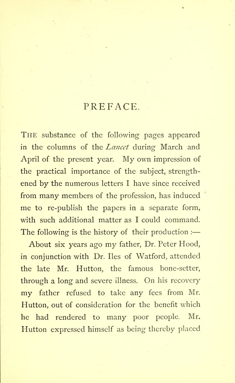 PREFACE. The substance of the following pages appeared in the columns of the Lancet during March and April of the present year. My own impression of the practical importance of the subject, strength- ened by the numerous letters I have since received from many members of the profession, has induced me to re-publish the papers in a separate form, with such additional matter as I could command. The following is the history of their production :— About six years ago my father. Dr. Peter Hood, in conjunction with Dr. lies of Watford, attended the late Mr. Hutton, the famous bone-setter, through a long and severe illness. On his recovery my father refused to take any fees from Mr. Hutton, out of consideration for the benefit which he had rendered to many poor people. Mr. Hutton expressed himself as being thereby placed