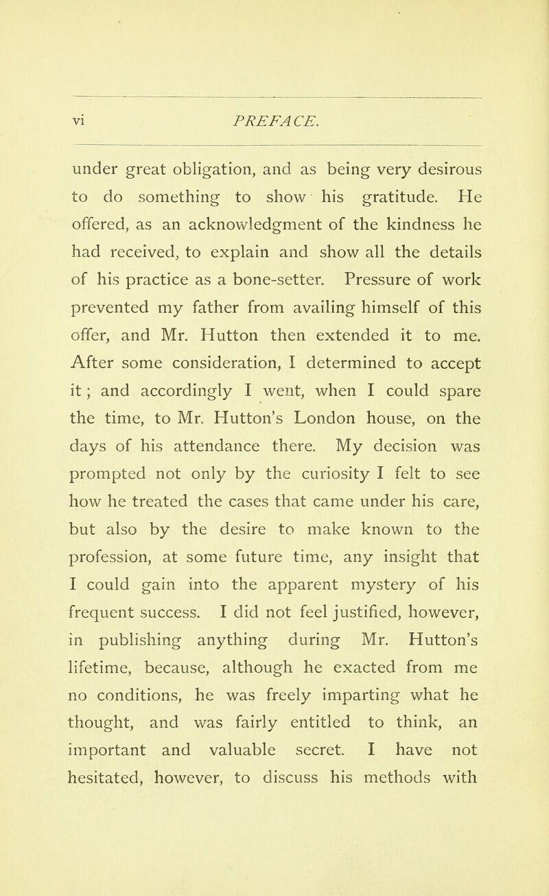 under great obligation, and as being very desirous to do something to show his gratitude. He offered, as an acknowledgment of the kindness he had received, to explain and show all the details of his practice as a bone-setter. Pressure of work prevented my father from availing himself of this offer, and Mr. Hutton then extended it to me. After some consideration, I determined to accept it; and accordingly I went, when I could spare the time, to Mr. Hutton's London house, on the days of his attendance there. My decision was prompted not only by the curiosity I felt to see how he treated the cases that came under his care, but also by the desire to make known to the profession, at some future time, any insight that I could gain into the apparent mystery of his frequent success. I did not feel justified, however, in publishing anything during Mr. Hutton's lifetime, because, although he exacted from me no conditions, he was freely imparting what he thought, and was fairly entitled to think, an important and valuable secret. I have not hesitated, however, to discuss his methods with