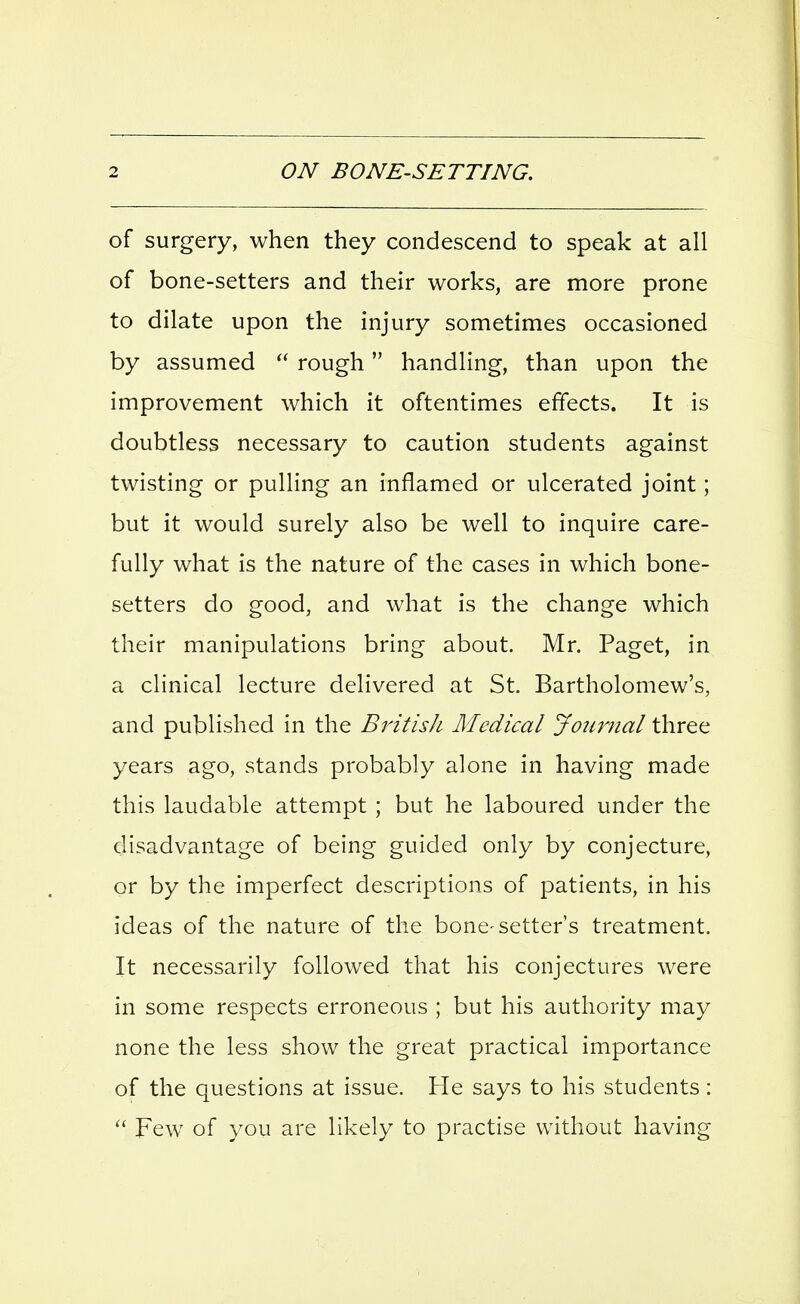 of surgery, when they condescend to speak at all of bone-setters and their works, are more prone to dilate upon the injury sometimes occasioned by assumed  rough handling, than upon the improvement which it oftentimes effects. It is doubtless necessary to caution students against twisting or pulling an inflamed or ulcerated joint; but it would surely also be well to inquire care- fully what is the nature of the cases in which bone- setters do good, and what is the change which their manipulations bring about. Mr. Paget, in a clinical lecture delivered at St. Bartholomew's, and published in the BritisJi Medical Jotmial three years ago, stands probably alone in having made this laudable attempt ; but he laboured under the disadvantage of being guided only by conjecture, or by the imperfect descriptions of patients, in his ideas of the nature of the bone-setter's treatment. It necessarily followed that his conjectures were in some respects erroneous ; but his authority may none the less show the great practical importance of the questions at issue. He says to his students :  Few of you are likely to practise without having