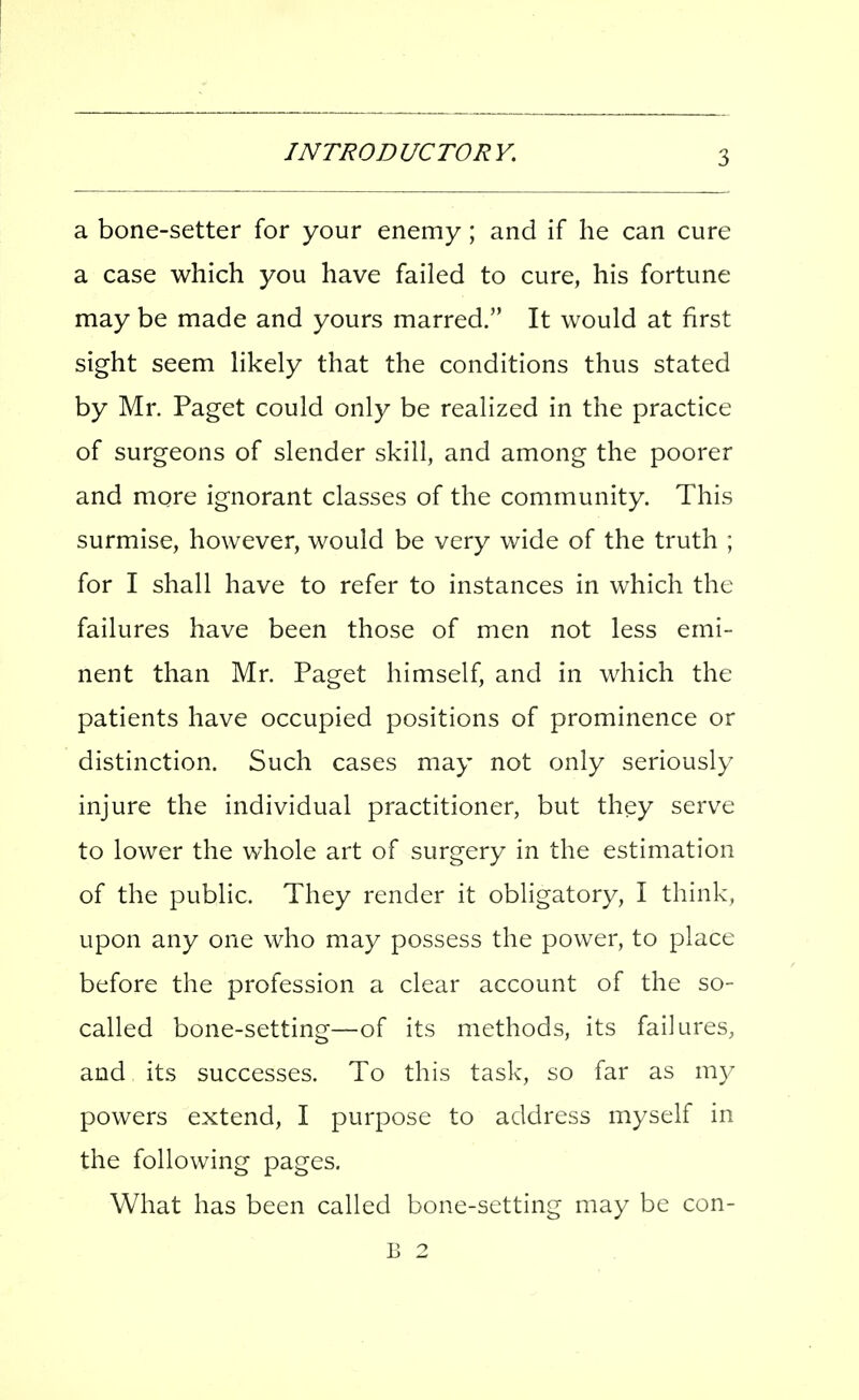 a bone-setter for your enemy; and if he can cure a case which you have failed to cure, his fortune may be made and yours marred. It would at first sight seem likely that the conditions thus stated by Mr. Paget could only be realized in the practice of surgeons of slender skill, and among the poorer and more ignorant classes of the community. This surmise, however, would be very wide of the truth ; for I shall have to refer to instances in which the failures have been those of men not less emi- nent than Mr. Paget himself, and in which the patients have occupied positions of prominence or distinction. Such cases may not only seriously injure the individual practitioner, but they serve to lower the whole art of surgery in the estimation of the public. They render it obligatory, I think, upon any one who may possess the power, to place before the profession a clear account of the so- called bone-setting—of its methods, its failures, and its successes. To this task, so far as my powers extend, I purpose to address myself in the following pages. What has been called bone-setting may be con- B 2