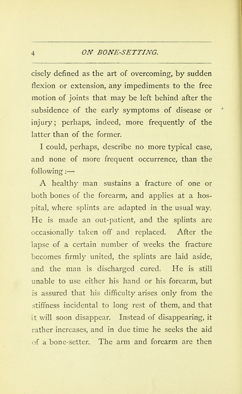 cisely defined as the art of overcoming, by sudden flexion or extension, any impediments to the free motion of joints that may be left behind after the subsidence of the early symptoms of disease or injury; perhaps, indeed, more frequently of the latter than of the former. I could, perhaps, describe no more typical case, and none of more frequent occurrence, than the following:— A healthy man sustains a fracture of one or both bones of the forearm, and applies at a hos- pital, where splints are adapted in the usual way. He is made an out-patient, and the splints are occasionally taken off and replaced. After the lapse of a certain number of weeks the fracture becomes firmly united, the splints are laid aside, and the man is discharged cured. He is still unable to use either his hand or his forearm, but is assured that his difficulty arises only from the stiffness incidental to long rest of them, and that it will soon disappear. Instead of disappearing, it rather increases, and in due time he seeks the aid of a bone-setter. The arm and forearm are then