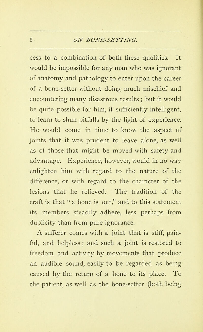 cess to a combination of both these quahties. It would be impossible for any man who was ignorant of anatomy and pathology to enter upon the career of a bone-setter without doing much mischief and encountering many disastrous results ; but it would be quite possible for him, if sufficiently intelligent, to learn to shun pitfalls by the light of experience. He would come in time to know the aspect of joints that it was prudent to leave alone, as well as of those that might be moved with safety and advantage. Experience, however, would in no way enlighten him with regard to the nature of the difference, or with regard to the character of the lesions that he relieved. The tradition of the craft is that  a bone is out, and to this statement its members steadily adhere, less perhaps from duplicity than from pure ignorance. A sufferer comes with a joint that is stiff, pain- ful, and helpless; and such a joint is restored to freedom and activity by movements that produce an audible sound, easily to be regarded as being caused by the return of a bone to its place. To the patient, as well as the bone-setter (both being
