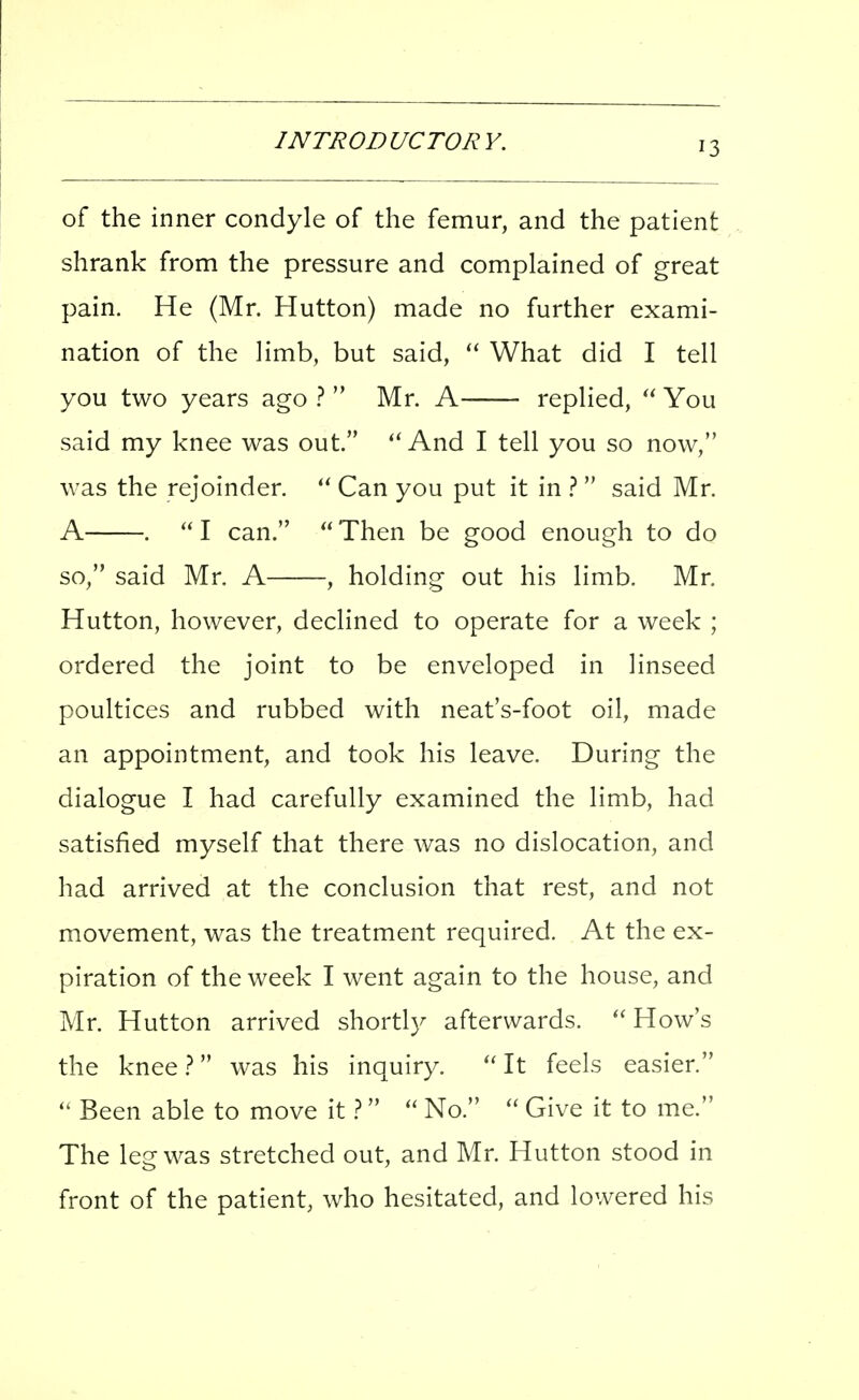 of the inner condyle of the femur, and the patient shrank from the pressure and complained of great pain. He (Mr. Hutton) made no further exami- nation of the limb, but said, What did I tell you two years ago 1  Mr. A replied,  You said my knee was out. And I tell you so now, was the rejoinder. Can you put it in }  said Mr. A .  I can.  Then be good enough to do so, said Mr. A , holding out his limb. Mr. Hutton, however, declined to operate for a week ; ordered the joint to be enveloped in linseed poultices and rubbed with neat's-foot oil, made an appointment, and took his leave. During the dialogue I had carefully examined the limb, had satisfied myself that there was no dislocation, and had arrived at the conclusion that rest, and not movement, was the treatment required. At the ex- piration of the week I went again to the house, and Mr. Hutton arrived shortly afterwards.  How's the knee 1 was his inquiry.  It feels easier. Been able to move it  No.  Give it to me. The leg was stretched out, and Mr. Hutton stood in front of the patient, who hesitated, and lowered his