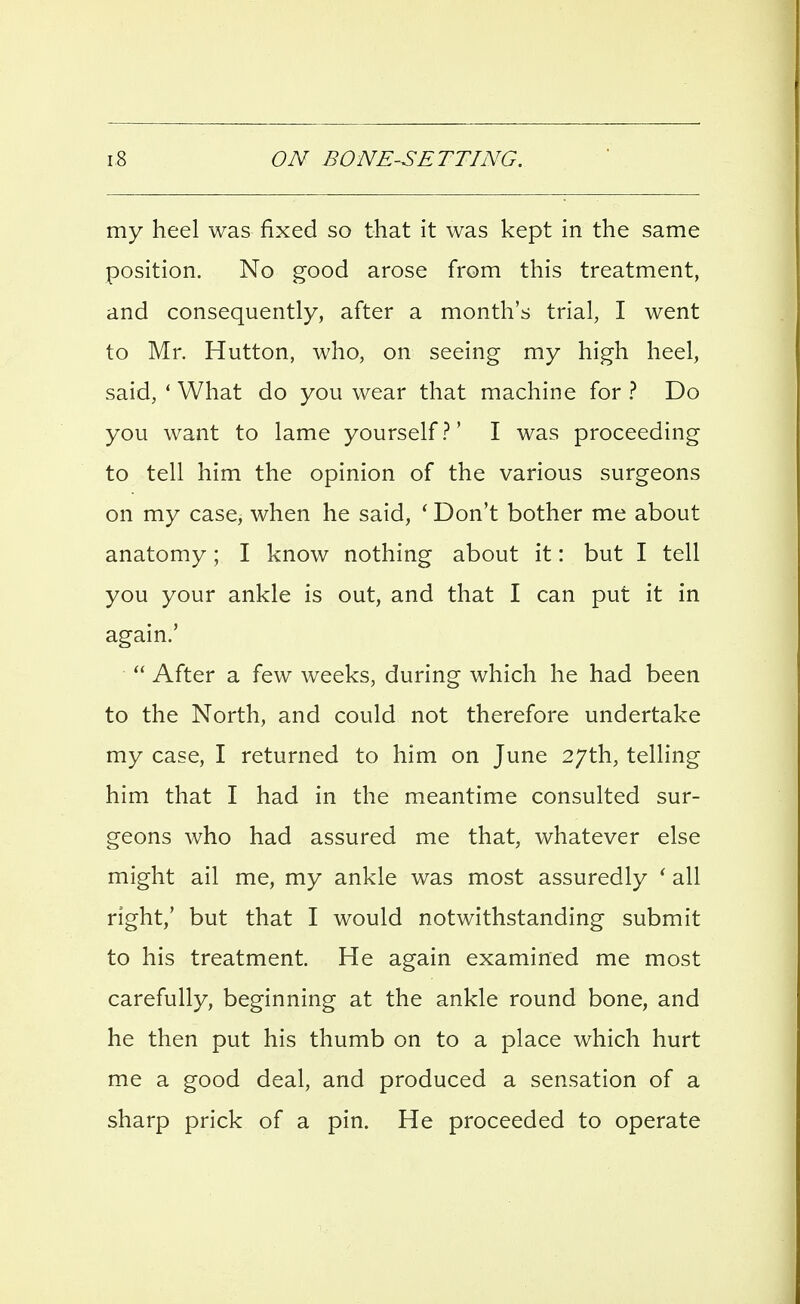 my heel was fixed so that it was kept in the same position. No good arose from this treatment, and consequently, after a month's trial, I went to Mr. Hutton, who, on seeing my high heel, said, * What do you wear that machine for } Do you want to lame yourself I was proceeding to tell him the opinion of the various surgeons on my case, when he said, ' Don't bother me about anatomy; I know nothing about it: but I tell you your ankle is out, and that I can put it in again.'  After a few weeks, during which he had been to the North, and could not therefore undertake my case, I returned to him on June 27th, telling him that I had in the meantime consulted sur- geons who had assured me that, whatever else might ail me, my ankle was most assuredly ' all right,' but that I would notwithstanding submit to his treatment. He again examined me most carefully, beginning at the ankle round bone, and he then put his thumb on to a place which hurt me a good deal, and produced a sensation of a sharp prick of a pin. He proceeded to operate