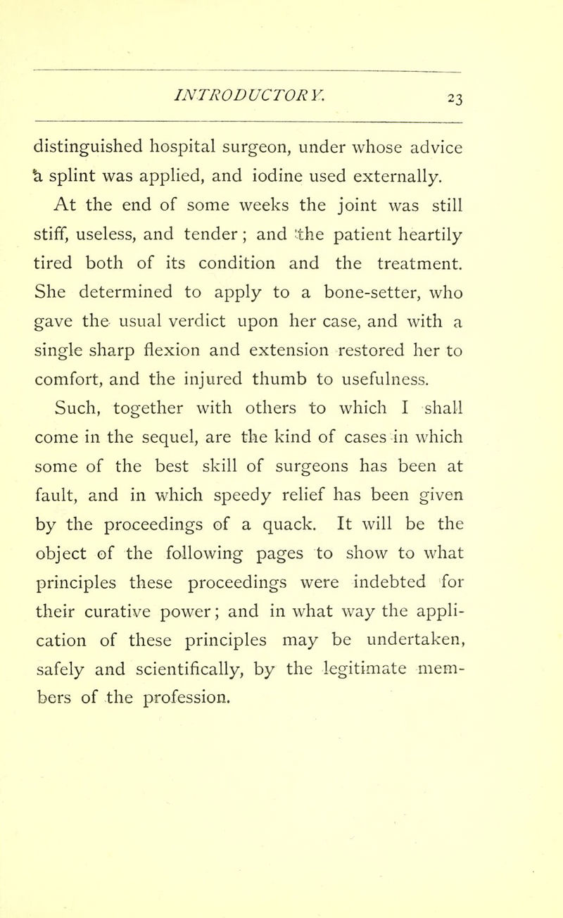 distinguished hospital surgeon, under whose advice *a splint was applied, and iodine used externally. At the end of some weeks the joint was still stiff, useless, and tender; and 'the patient heartily tired both of its condition and the treatment. She determined to apply to a bone-setter, who gave the usual verdict upon her case, and with a single sharp flexion and extension restored her to comfort, and the injured thumb to usefulness. Such, together with others to which I shall come in the sequel, are the kind of cases in which some of the best skill of surgeons has been at fault, and in which speedy relief has been given by the proceedings of a quack. It will be the object of the following pages to show to what principles these proceedings were indebted for their curative power; and in what way the appli- cation of these principles may be undertaken, safely and scientifically, by the legitimate mem- bers of the profession.