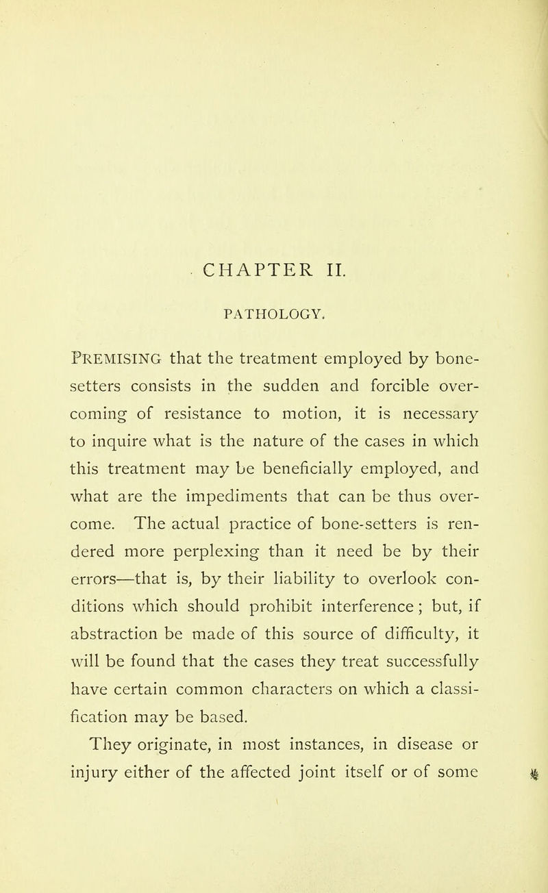 . CHAPTER 11. PATHOLOGY. Premising that the treatment employed by bone- setters consists in the sudden and forcible over- coming of resistance to motion, it is necessary to inquire what is the nature of the cases in which this treatment may be beneficially employed, and what are the impediments that can be thus over- come. The actual practice of bone-setters is ren- dered more perplexing than it need be by their errors—that is, by their liability to overlook con- ditions which should prohibit interference; but, if abstraction be made of this source of difficulty, it will be found that the cases they treat successfully have certain common characters on w^hich a classi- fication may be based. They originate, in most instances, in disease or injury either of the affected joint itself or of some ^