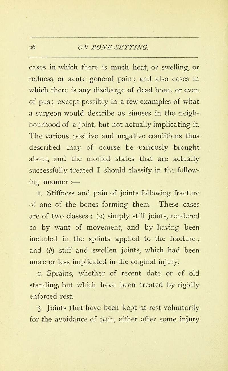 cases in which there is much heat, or swelling, or redness, or acute general pain; and also cases in which there is any discharge of dead bone, or even of pus ; except possibly in a few examples of what a surgeon would describe as sinuses in the neigh- bourhood of a joint, but not actually implicating it. The various positive and negative conditions thus described may of course be variously brought about, and the morbid states that are actually successfully treated I should classify in the follow- ing manner :— 1. Stiffness and pain of joints following fracture of one of the bones forming them. These cases are of two classes : {a) simply stiff joints, rendered so by want of movement, and by having been included in the splints applied to the fracture ; and {b) stiff and swollen joints, which had been more or less implicated in the original injury. 2. Sprains, whether of recent date or of old standing, but which have been treated by rigidly enforced rest. 3. Joints that have been kept at rest voluntarily for the avoidance of pain, either after some injury