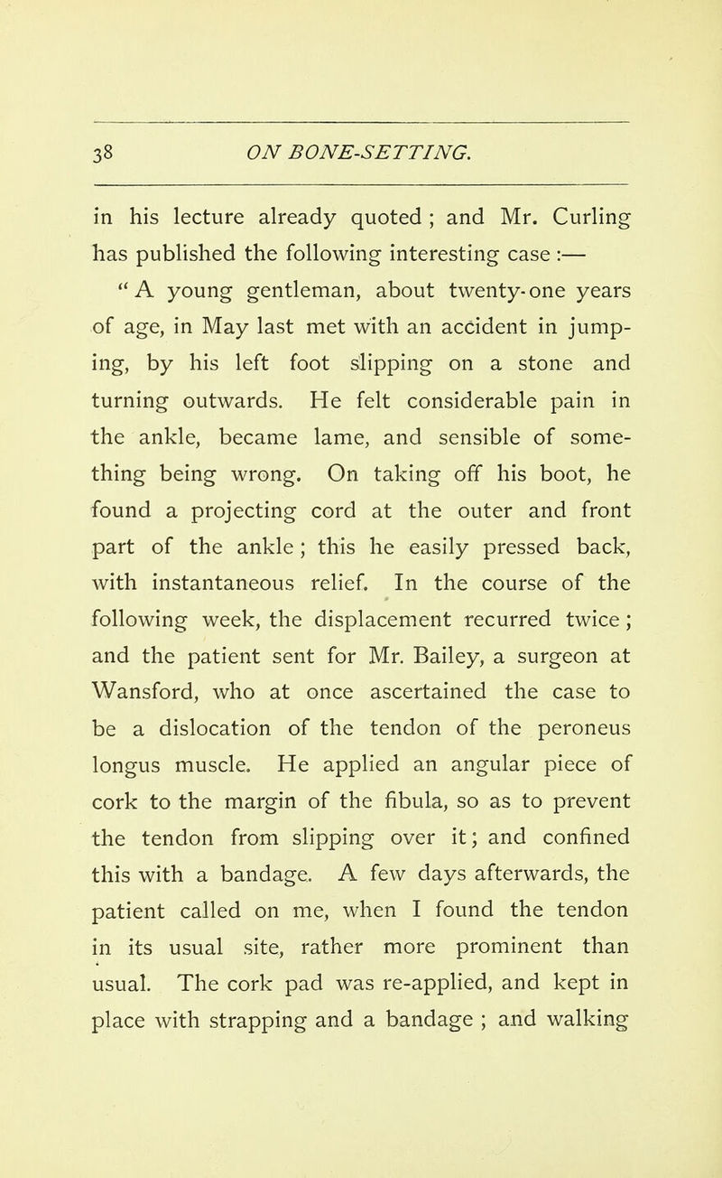 in his lecture already quoted ; and Mr. Curling has published the following interesting case :— A young gentleman, about twenty-one years of age, in May last met with an accident in jump- ing, by his left foot slipping on a stone and turning outwards. He felt considerable pain in the ankle, became lame, and sensible of some- thing being wrong. On taking off his boot, he found a projecting cord at the outer and front part of the ankle; this he easily pressed back, with instantaneous relief. In the course of the following week, the displacement recurred twice; and the patient sent for Mr. Bailey, a surgeon at Wansford, who at once ascertained the case to be a dislocation of the tendon of the peroneus longus muscle. He applied an angular piece of cork to the margin of the fibula, so as to prevent the tendon from slipping over it; and confined this with a bandage. A few days afterwards, the patient called on me, when I found the tendon in its usual site, rather more prominent than usual. The cork pad was re-applied, and kept in place with strapping and a bandage ; and walking