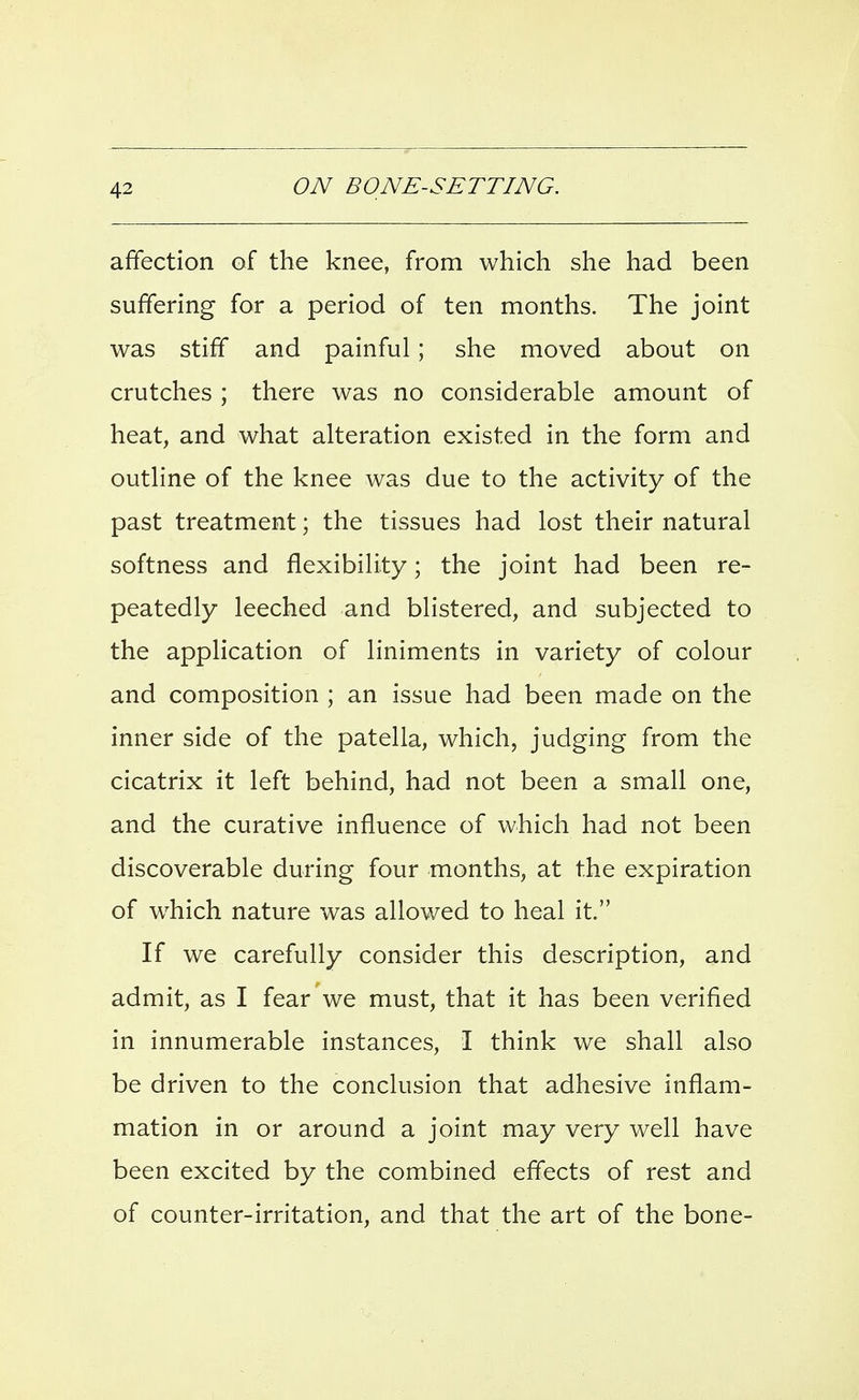 affection of the knee, from which she had been suffering for a period of ten months. The joint was stiff and painful; she moved about on crutches ; there was no considerable amount of heat, and what alteration existed in the form and outline of the knee was due to the activity of the past treatment; the tissues had lost their natural softness and flexibility; the joint had been re- peatedly leeched and blistered, and subjected to the application of liniments in variety of colour and composition ; an issue had been made on the inner side of the patella, which, judging from the cicatrix it left behind, had not been a small one, and the curative influence of which had not been discoverable during four months, at the expiration of w^hich nature was allowed to heal it. If we carefully consider this description, and admit, as I fear we must, that it has been verified in innumerable instances, I think we shall also be driven to the conclusion that adhesive inflam- mation in or around a joint may very well have been excited by the combined effects of rest and of counter-irritation, and that the art of the bone-