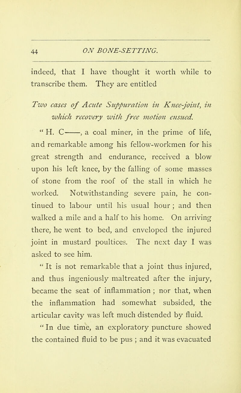 indeed, that I have thought it worth while to transcribe them. They are entitled Two cases of Acute Suppuration in Knee-joint, in which recovery with free motion ensued.  H. C , a coal miner, in the prime of life, and remarkable among his fellow-workmen for his great strength and endurance, received a blow upon his left knee, by the falling of some masses of stone from the roof of the stall in which he worked. Notwithstanding severe pain, he con- tinued to labour until his usual hour ; and then walked a mile and a half to his home. On arriving there, he went to bed, and enveloped the injured joint in mustard poultices. The next day I was asked to see him.  It is not remarkable that a joint thus injured, and thus ingeniously maltreated after the injury, became the seat of inflammation ; nor that, when the inflammation had somewhat subsided, the articular cavity was left much distended by fluid.  In due time, an exploratory puncture showed the contained fluid to be pus ; and it was evacuated