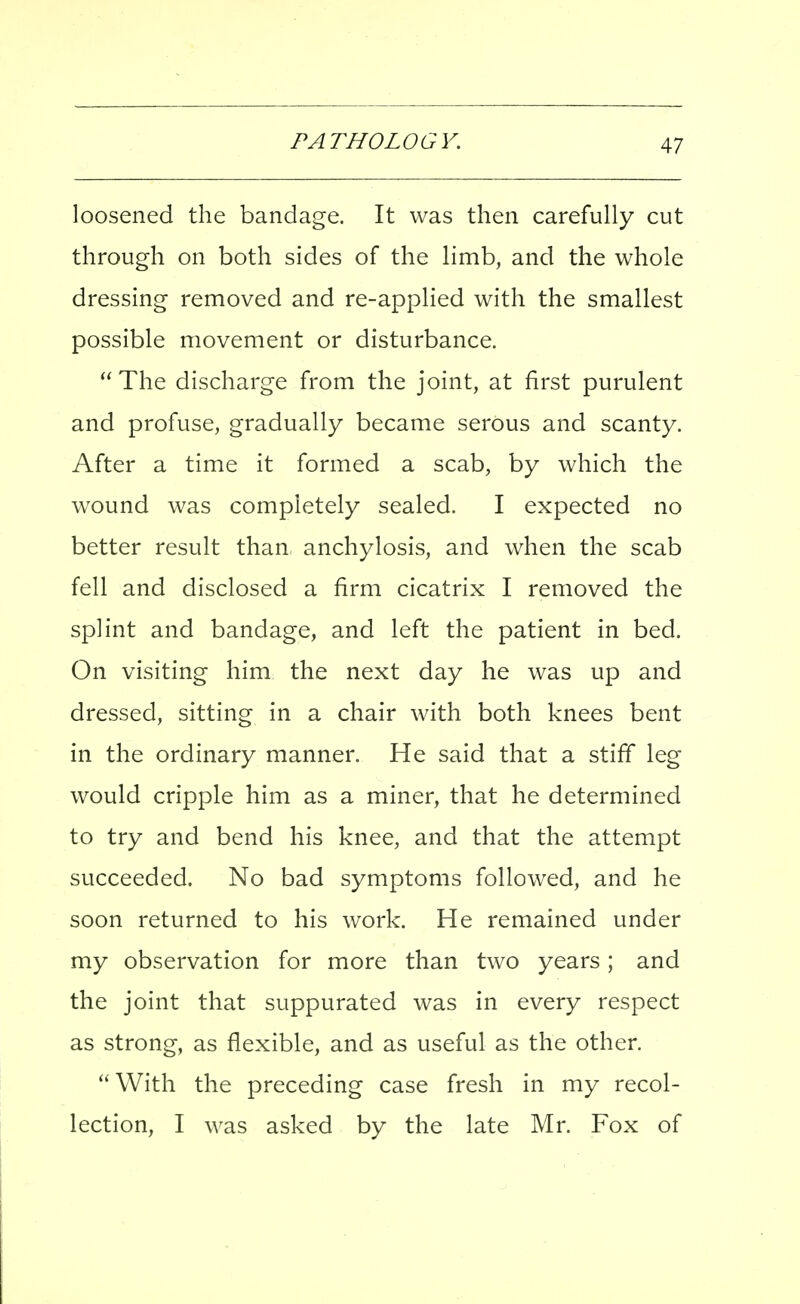 loosened the bandage. It was then carefully cut through on both sides of the limb, and the whole dressing removed and re-applied with the smallest possible movement or disturbance. The discharge from the joint, at first purulent and profuse, gradually became serous and scanty. After a time it formed a scab, by which the wound was completely sealed. I expected no better result than anchylosis, and when the scab fell and disclosed a firm cicatrix I removed the splint and bandage, and left the patient in bed. On visiting him the next day he was up and dressed, sitting in a chair with both knees bent in the ordinary manner. He said that a stiff leg would cripple him as a miner, that he determined to try and bend his knee, and that the attempt succeeded. No bad symptoms followed, and he soon returned to his work. He remained under my observation for more than two years; and the joint that suppurated was in every respect as strong, as flexible, and as useful as the other. '' With the preceding case fresh in my recol- lection, I was asked by the late Mr. Fox of