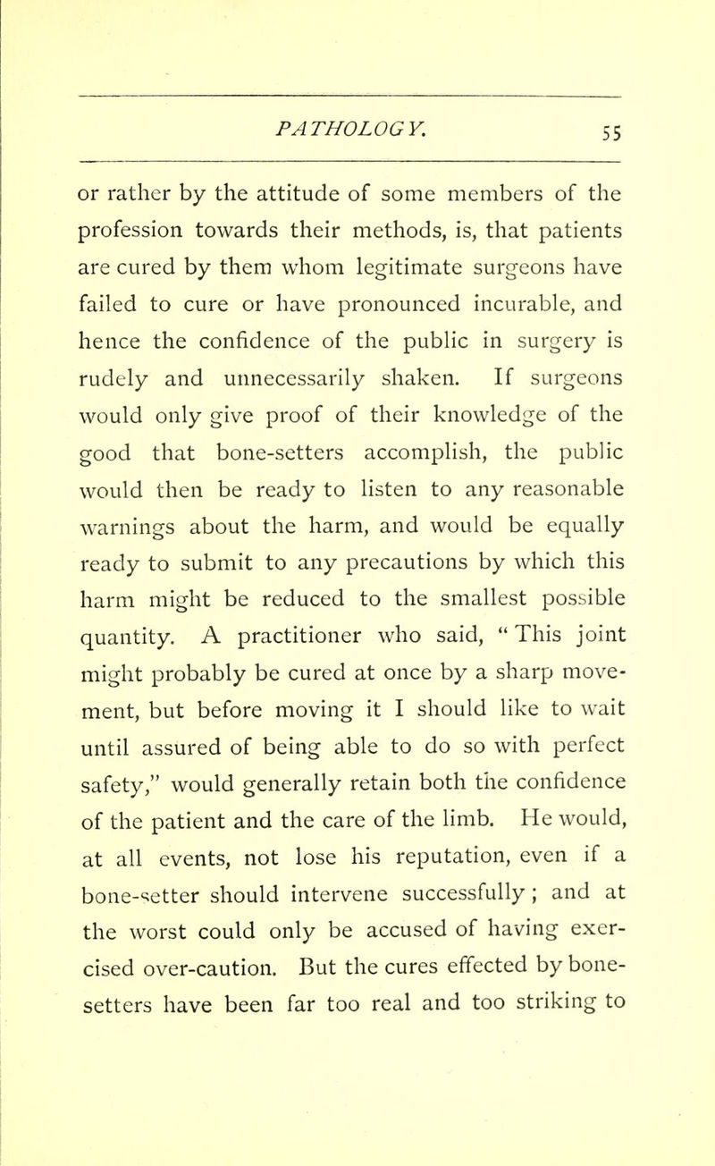 or rather by the attitude of some members of the profession towards their methods, is, that patients are cured by them whom legitimate surgeons have failed to cure or have pronounced incurable, and hence the confidence of the public in surgery is rudely and unnecessarily shaken. If surgeons would only give proof of their knowledge of the good that bone-setters accomplish, the public would then be ready to listen to any reasonable w^arnings about the harm, and would be equally ready to submit to any precautions by which this harm might be reduced to the smallest possible quantity. A practitioner who said,  This joint might probably be cured at once by a sharp move- ment, but before moving it I should like to wait until assured of being able to do so with perfect safety, would generally retain both the confidence of the patient and the care of the limb. He would, at all events, not lose his reputation, even if a bone-setter should intervene successfully; and at the worst could only be accused of having exer- cised over-caution. But the cures effected by bone- setters have been far too real and too striking to